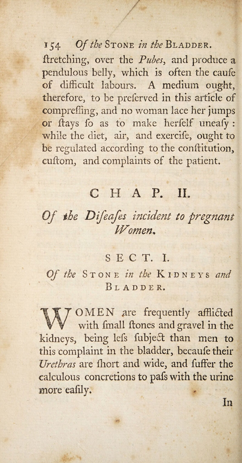 154 Of the Stone in the Bladder. ((retching, over the Pubes, and produce a pendulous belly, which is often the caufe of difficult labours. A medium ought, therefore, to be preferved in this article of compreffing, and no woman lace her jumps or flays fo as to make herfelf uneafy : while the diet, air, and exercife, ought to be regulated according to the conftitution, cuftom, and complaints of the patient. C H A P. II. Of the Difeafes incident to pregttant JVomen, SECT. I. Of the Stone in the Kidneys and Bladder. WOMEN .are frequently affiidted with fmall (tones and gravel in the kidneys, being lefs fubject than men to this complaint in the bladder, becaufe their Urethras are fhort and wide, and fuffer the calculous concretions to pafs with the urine more eafily. In