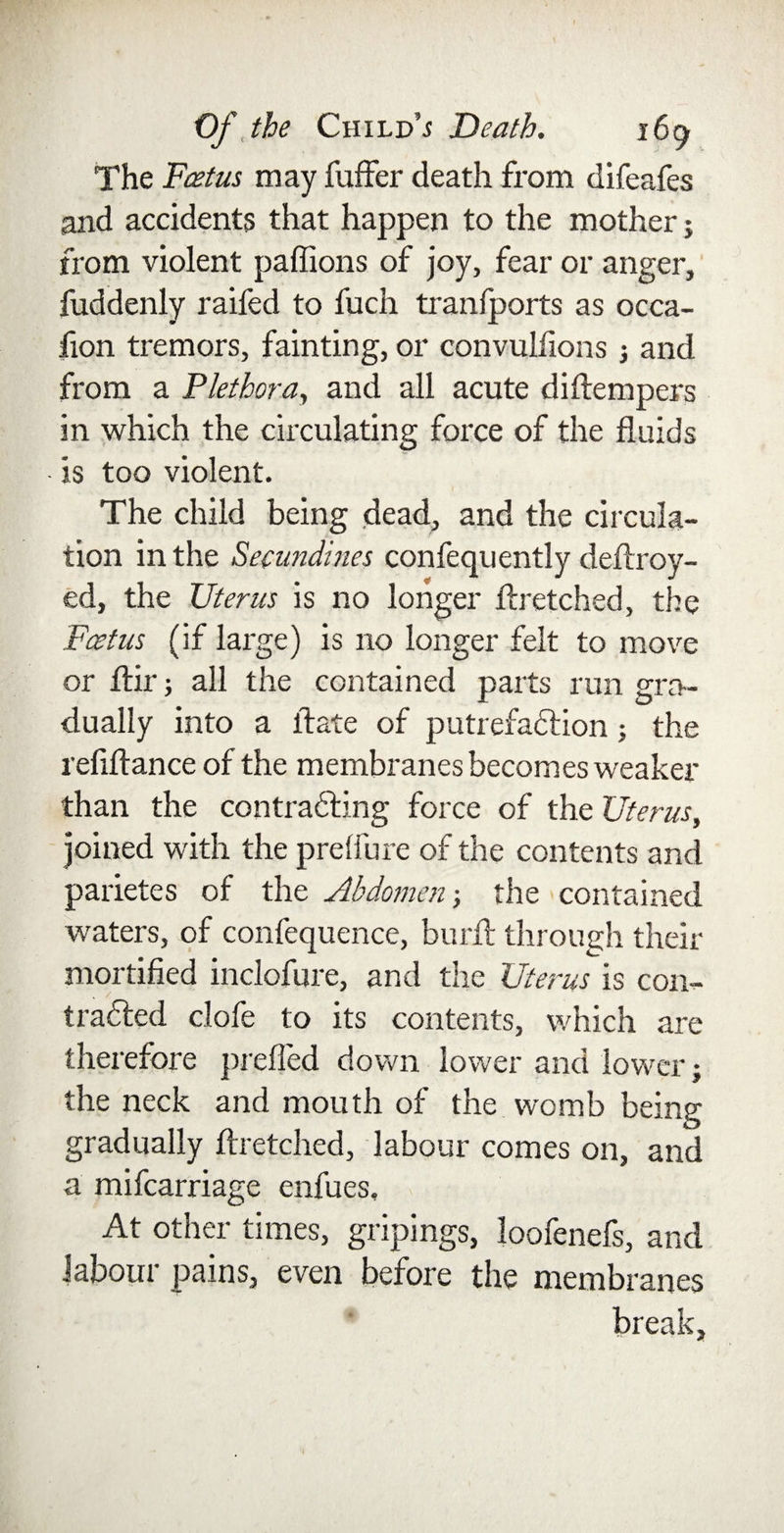 The Foetus may fuffer death from difeafes and accidents that happen to the mother j from violent paffions of joy, fear or anger, fuddenly raifed to fuch transports as occa- fion tremors, fainting, or convulfions ; and from a Plethora, and all acute diftempers in which the circulating force of the fluids • is too violent. The child being dead, and the circula¬ tion in the Secundines confequently deftroy- ed, the Uterus is no longer ftretched, the Foetus (if large) is no longer felt to move or Air; all the contained parts run gra¬ dually into a ftate of putrefaction; the refiftance of the membranes becomes weaker than the contracting force of the Uterus, joined with the prelfure of the contents and parietes of the Abdomen •, the contained waters, of confequence, burft through their mortified inclofure, and the Uterus is con¬ tracted clofe to its contents, which are therefore prefled down lower and lower; the neck and mouth of the womb being gradually ftretched, labour comes on, and a mifcarriage enfues. At other times, gripings, loofenefs, and labour pains, even before the membranes break,