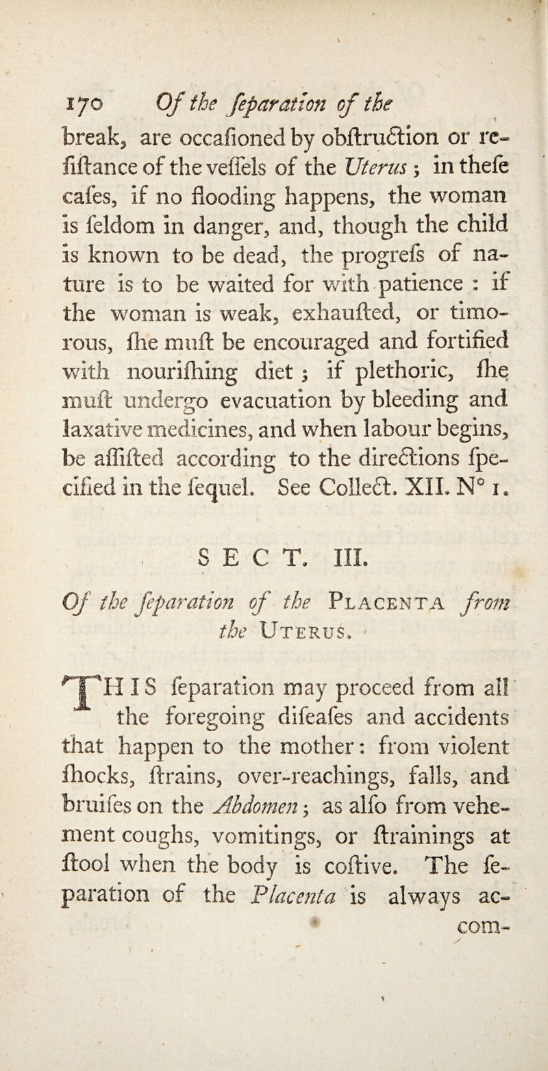 breaks are occafioned by obfirudfion or re- iifiance of the vefiels of the Uterus; in thele cafes, if no flooding happens, the woman is feldom in danger, and, though the child is known to be dead, the progrefs of na¬ ture is to be waited for with-patience : if the woman is weak, exhauAed, or timo¬ rous, Ihe mull be encouraged and fortified with nourifhing diet; if plethoric, fhe mull undergo evacuation by bleeding and laxative medicines, and when labour begins, be affifted according to the directions fpe- cified in the fequel. See Colledt, XII. N° 1. SECT. III. i Of the feparation of the Placenta from the Uterus. - TH, IS feparation may proceed from all the foregoing difeafes and accidents that happen to the mother: from violent fliocks, ftrains, over-reachings, falls, and bruifes on the Abdomenas alfo from vehe¬ ment coughs, vomitings, or Aram mgs at ftool when the body is coftive. The fe¬ paration of the Placenta is always ac- com-