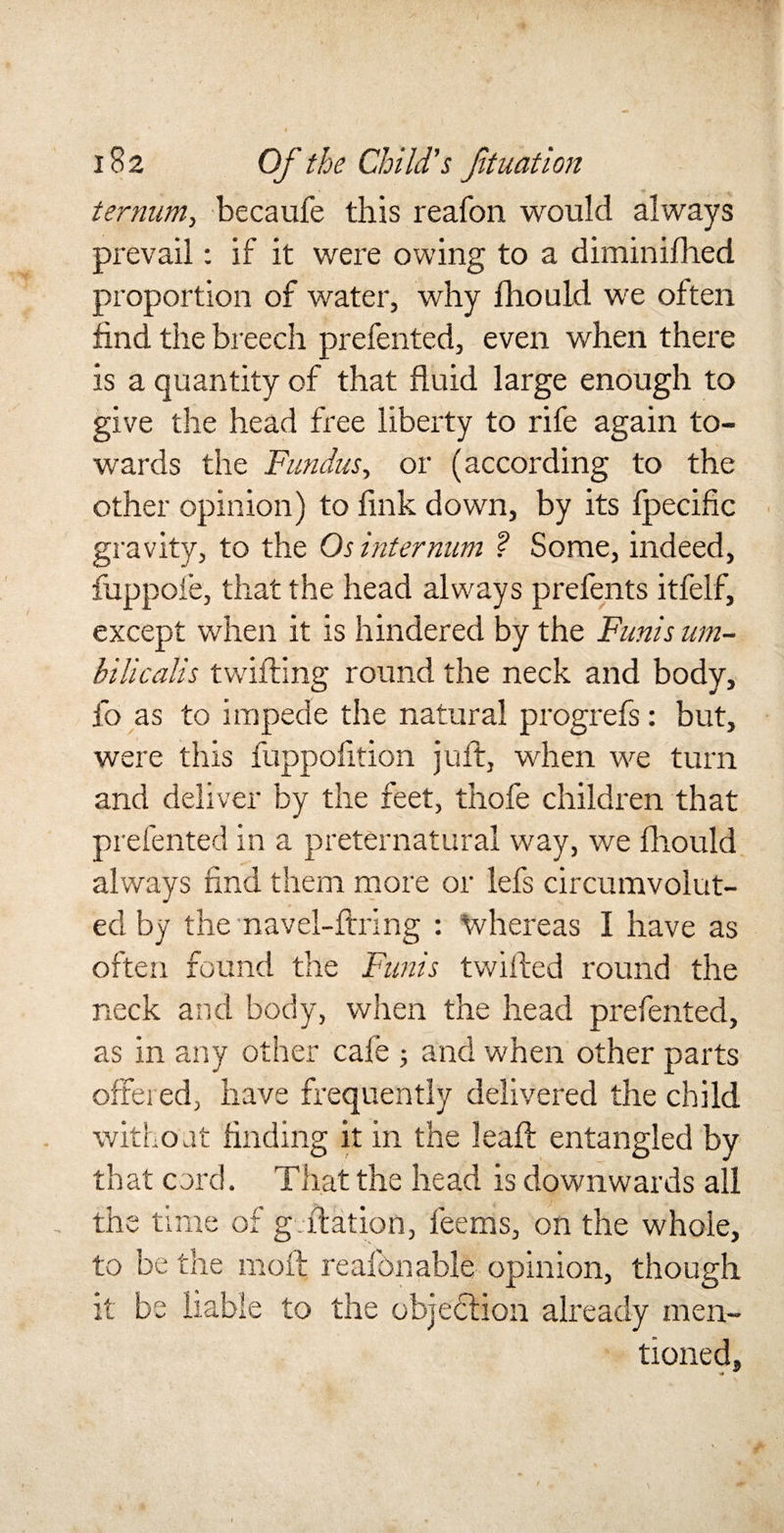 i &lt;r&gt;2 Of the Child's fit nation ternum&gt; becaufe this reafon would always prevail: if it were owing to a diminifhed proportion of water, why fhould we often find the breech prefented, even when there is a quantity of that fluid large enough to give the head free liberty to rife again to¬ wards the Fundus, or (according to the other opinion) to fink down, by its fpecific gravity, to the Os internum ? Some, indeed, fuppoie, that the head always prefents itfelf, except when it is hindered by the Funis um- bilicalis twilling round the neck and body, fo as to impede the natural progrefs: but, were this fuppofition juft, when we turn and deliver by the feet, thofe children that prefented in a preternatural way, we fhould always find them more or lefs circumvolut- ecl by themavel-ftring : tvhereas I have as often found the Funis twilled round the neck and body, when the head prefented, as in any other cafe ; and when other parts offered, have frequently delivered the child without finding it in the lead entangled by that cord. That the head is downwards all the time of gradation, feems, on the whole, to be the moil reafon able opinion, though it be liable to the objection already men¬ tioned.