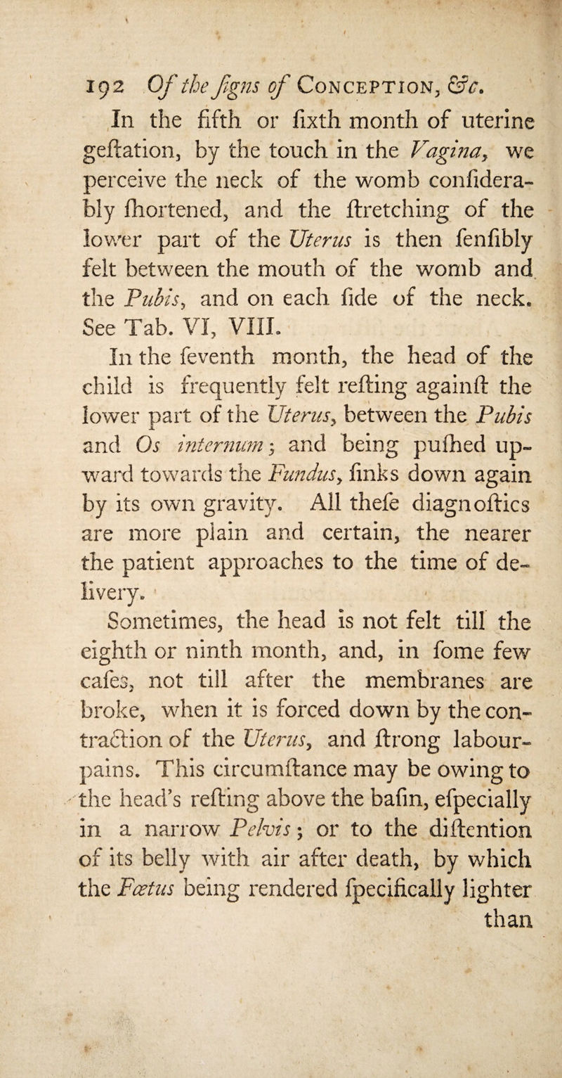 In the fifth or fixth month of uterine geftation, by the touch in the Vagina, we perceive the neck of the womb confidera- bly fhortened, and the ftretching of the lower part of the Uterus is then fenfibly felt between the mouth of the womb and the Pubis, and on each fide of the neck. See Tab. VI, VIII. In the feventh month, the head of the child is frequently felt refting againft the lower part of the Uterus, between the Pubis and Os internum 5 and being pufhed up¬ ward towards the Fundus, links down again by its own gravity. All thefe diagnoftics are more plain and certain, the nearer the patient approaches to the time of de- Sometimes, the head is not felt till the eighth or ninth month, and, in fome few cafes, not till after the membranes are broke, when it is forced down by the con¬ traction of the Uterus, and ftrong labour- pains. This circumftance may be owing to the head’s refting above the bafm, efpecially in a narrow Pelvis; or to the diftention of its belly with air after death, by which the Foetus being rendered fpecifically lighter than