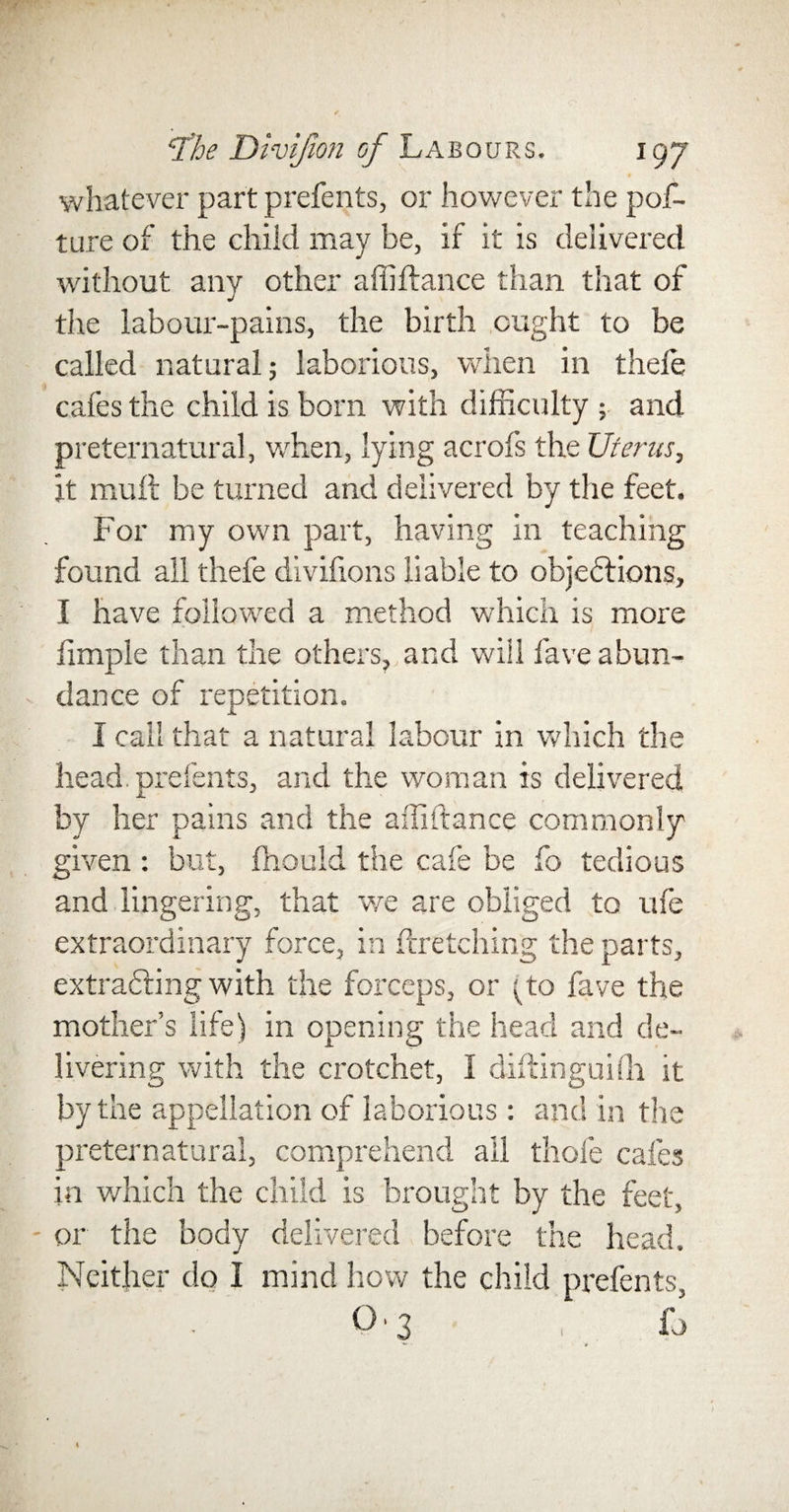 whatever part prefents, or however the pof- ture of the child may be, if it is delivered without any other affiftance than that of the labour-pains, the birth ought to be called natural 5 laborious, when in thefe cafes the child is born with difficulty ; and preternatural, when, lying acrofs the Uterus, it mult be turned and delivered by the feet. For my own part, having in teaching found all thefe divifions liable to objections, I have followed a method which is more fimple than the others, and will lave abun¬ dance of repetition. I call that a natural labour in which the head prefents, and the woman is delivered by her pains and the affiftance commonly given : but, fhould the cafe be fo tedious and lingering, that we are obliged to ufe extraordinary force, in firetching the parts, extracting with the forceps, or (to fave the mother’s life) in opening the head and de¬ livering with the crotchet, 1 diftinguiih it by the appellation of laborious : and in the preternatural, comprehend all thole cafes in which the child is brought by the feet, or the body delivered before the head. Neither do I mind how the child prefents, °'3 fo 1