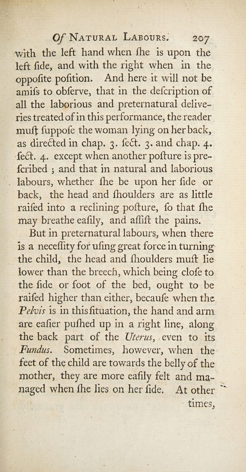 with the left hand when fhe is upon the left fide, and with the right when in the oppofite pofition. And here it will not be amifs to obferve, that in the defcription of all the laborious and preternatural delive¬ ries treated of in this performance, the reader muft fuppofe the woman lying on her back, as directed in chap. 3. fe&lt;5t. 3. and chap. 4. feet. 4. except when another pofture is pre- feribed 3 and that in natural and laborious labours, whether the be upon her fide or back, the head and fhoulders are as little raifed into a reclining pofture, fo that file may breathe eafily, and aflift the pains. But in preternatural labours, when there is a neceffity for ufmg great force in turning the child, the head and fhoulders mult lie lower than the breech, which being clofe to the fide or foot of the bed, ought to be raifed higher than either, becaufe when the Pelvis is in this fituation, the hand and arm are eafier pufhed up in a right line, along the back part of the Uterus, even to its Fundus. Sometimes, however, when the feet of the child are towards the belly of the mother, they are more eafily felt and ma¬ naged when fhe lies on her fide. At other times.