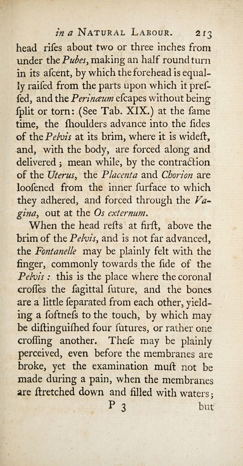 head rifes about two or three inches from under thq Pubes, making an half round turn in its afcent, by which the forehead is equal¬ ly raifed from the parts upon which it pref- fed, and the Perinceum efcapes without being fplit or torn: (See Tab. XIX.) at the fame time, the fhoulders advance into the fides of the Pelvis at its brim, where it is wideft, and, with the body, are forced along and delivered j mean while, by the contraction of the Uterus, the Placenta and Chorion are loofened from the inner furface to which they adhered, and forced through the Va¬ gina, out at the Os externum. When the head reds; at firft, above the brim of the Pelvis, and is not far advanced, the Fontanelle may be plainly felt with the finger, commonly towards the fide of the Pelvis: this is the place where the coronal erodes the fagittal future, and the bones are a little feparated from each other, yield¬ ing a foftnefs to the touch, by which may be diftinguifhed four futures, or rather one croffing another. Thefe may be plainly perceived, even before the membranes are broke, yet the examination mud: not be made during a pain, when the membranes are ftretched down and filled with waters 5 P 3 but (
