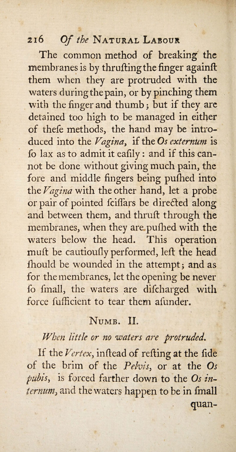 The common method of breaking the membranes is by thrufting the finger againft them when they are protruded with the waters during the pain, or by pinching them with the finger and thumb; but if they are detained too high to be managed in either of thefe methods, the hand may be intro¬ duced into the Vagina, if the Os externum is fo lax as to admit it eafily: and if this can¬ not be done without giving much pain, the fore and middle fingers being pulhed into the Vagina with the other hand, let a probe or pair of pointed fciflars be dire6ted along and between them, and thruft through the membranes, when they ampufhed with the waters below the head. This operation muft be cautioufly performed, left the head jfhould be wounded in the attempt; and as for the membranes, let the opening be never fo finall, the waters are difcharged with force fufficient to tear them afunder. Numb. II. When little or no waters are protruded. If the Vertex, inftead of refting at the fide of the brim of the Pelvis, or at the Os pubis, is forced farther down to the Os in¬ ternum, and the waters happen to be in finall quan-