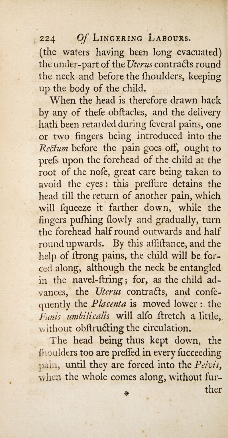 (the waters having been long evacuated) the under-part of the XJterus contracts round the neck and before the fhoulders, keeping up the body of the child. When the head is therefore drawn back by any of thefe obftacles, and the delivery hath been retarded during feveral pains, one or two fingers being introduced into the ReBum before the pain goes off, ought to prefs upon the forehead of the child at the root of the nofe, great care being taken to avoid the eyes: this prefTure detains the head till the return of another pain, which will fqueeze it farther down, while the fingers pufhing (lowly and gradually, turn the forehead half round outwards and half round upwards. By this afiiftance, and the help of ftrong pains, the child will be for¬ ced along, although the neck be entangled in the navel-firing j for, as the child ad¬ vances, the Uterus contrails, and confe- quently the Placenta is moved lower : the Funis umbilicalls will alfo firetch a little, without obftru&amp;ing the circulation. The head being thus kept down, the fhoaiders too are prefled in every fucceeding pain, until they are forced into the Pelvis, when the whole conies along, without fur- ~ ther t