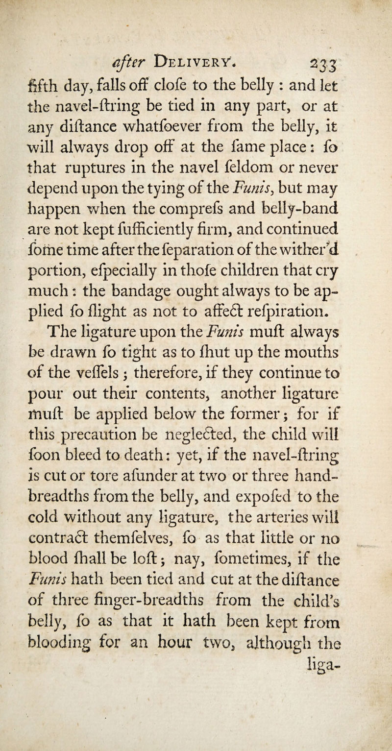 fifth day, falls off clofe to the belly : and let the navel-ftring be tied in any part, or at any diftance whatfoever from the belly, it will always drop off at the fame place : fo that ruptures in the navel feldom or never depend upon the tying of the Funis, but may happen when the comprefs and belly-band are not kept fufficiently firm, and continued fome time after the feparation of the wither'd portion, efpecially in thofe children that cry much: the bandage ought always to be ap¬ plied fo flight as not to affecl refpiration. The ligature upon the Funis muff always be drawn fo tight as to fhut up the mouths of the vefiels ; therefore, if they continue to pour out their contents, another ligature lfiuft be applied below the former; for if this precaution be neglected, the child will foon bleed to death: yet, if the navel-ftring is cut or tore afunder at two or three hand- breadths from the belly, and expofed to the cold without any ligature, the arteries will contract themfelves, fo as that little or no blood fhall be loft; nay, fometimes, if the Funis hath been tied and cut at the diftance of three finger-breadths from the child’s belly, fo as that it hath been kept from blooding for an hour two, although the liga-