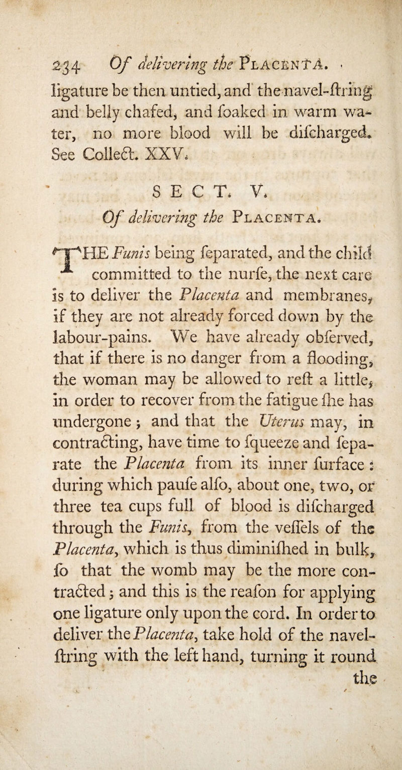 ligature be then untied, and the navel-firing and belly chafed, and foaked in warm wa¬ ter, no more blood will be difcharged. See Collect. XXV, SECT, V, Of delivering the Placenta. *“YsHE Funis being feparated, and the child committed to the nurfe, the next care is to deliver the Placenta and membranes, if they are not already forced down by the labour-pains. We have already obferved, that if there is no danger from a flooding, the woman may be allowed to reft a little, in order to recover from the fatigue file has undergone; and that the Uterus may, in contracting, have time to fqueeze and fepa- rate the Placenta from its inner furface : during which paufe alfo, about one, two, or three tea cups full of blood is difcharged through the Funis, from the veftels of the Placenta, which is thus diminifhed in bulk, fo that the womb may be the more con¬ tracted ; and this is the reafon for applying one ligature only upon the cord. In order to deliver the Placenta, take hold of the navel¬ firing with the left hand, turning it round the -