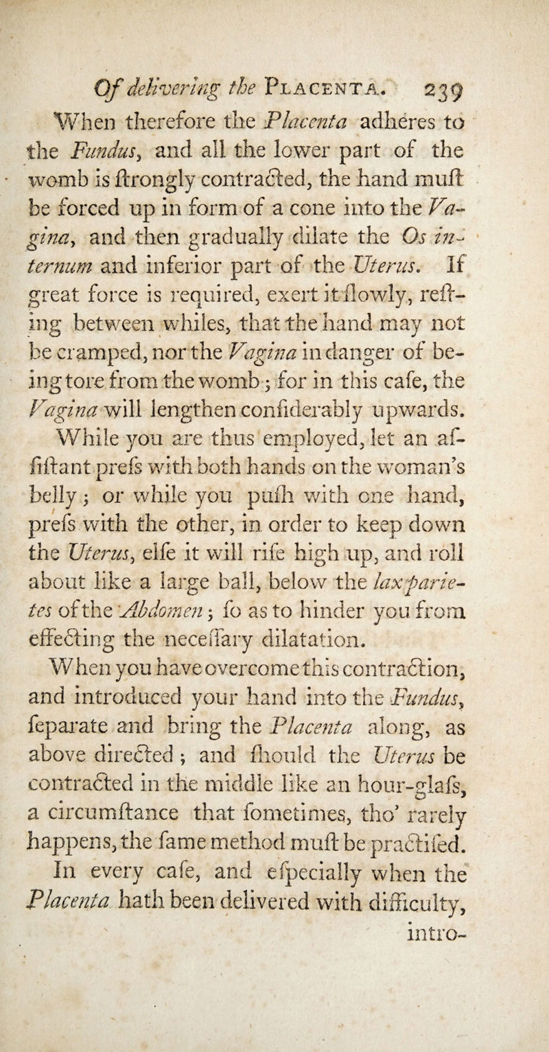 When therefore the Placenta adheres to the Fundus, and all the lower part of the womb is ftrongly contracted, the hand muft be forced up in form of a cone into the Va¬ gina, and then gradually dilate the Os in¬ ternum and inferior part of the Uterus. If great force is required, exert it flowly, raff¬ ing between whiles, that the hand may not be cramped, nor the Vagina in danger of be¬ ing tore from the womb; for in this cafe, the Vagina will lengthen confiderably upwards. While you are thus employed, let an af~ fiftant prefs with both hands on the woman’s belly; or while you pufh with one hand, prefs with the other, in order to keep down the Uterus, elfe it will rife high up, and roll about like a large ball, below the lax parie- tes of the Abdomen; fo as to hinder you from effecting the neceiTary dilatation. When you have overcome this contraction, and introduced your hand into the Fundus, feparate and bring the Placenta along, as above directed ; and fhould the Uterus be contracted in the middle like an hour-elafs; a circumftance that fometimes, tho’ rarely happens, the fame method muft be practifed. In every cafe, and efpecially when the Placenta hath been delivered with difficulty, intro-