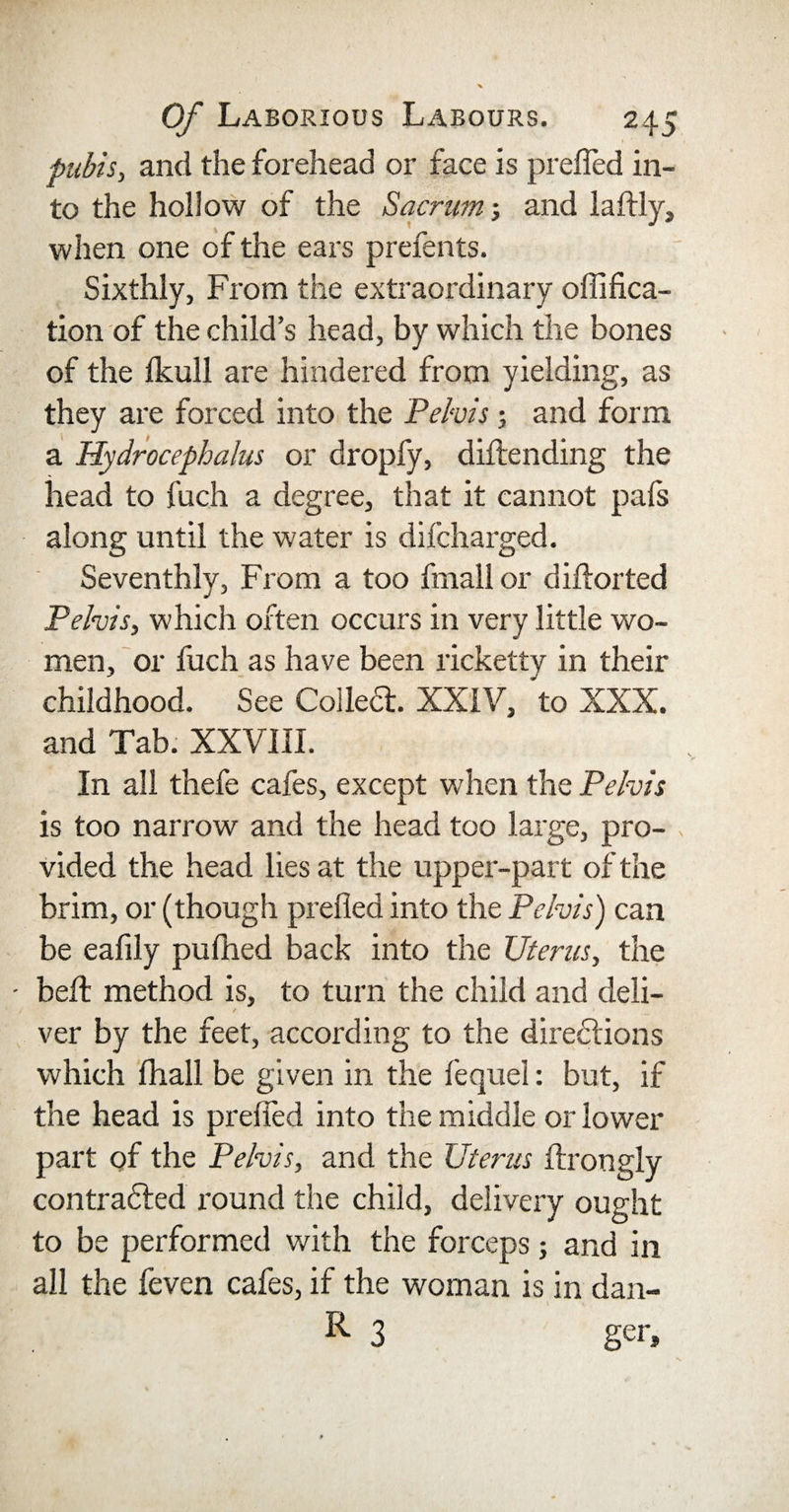 pubis, and the forehead or face is prefled in¬ to the hollow of the Sacrum; and laftly, when one of the ears prefents. Sixthly, From the extraordinary oflifica- tion of the child’s head, by which the bones of the Ikull are hindered from yielding, as they are forced into the Pelvis; and form a Hydrocephalus or dropfy, diftending the head to fuch a degree, that it cannot pafs along until the water is difcharged. Seventhly, From a too fmall or diftorted Pelvis, which often occurs in very little wo¬ men, or fuch as have been ricketty in their childhood. See Collect. XXIV, to XXX. and Tab. XXVJII. In all thefe cafes, except when the Pelvis is too narrow and the head too large, pro¬ vided the head lies at the upper-part of the brim, or (though prefled into the Pelvis) can be eafily pufhed back into the Uterus, the belt method is, to turn the child and deli¬ ver by the feet, according to the directions which flhall be given in the fequel: but, if the head is prefled into the middle or lower part of the Pelvis, and the Uterus Axongly contracted round the child, delivery ought to be performed with the forceps; and in all the feven cafes, if the woman is in dan- R 3 ger.