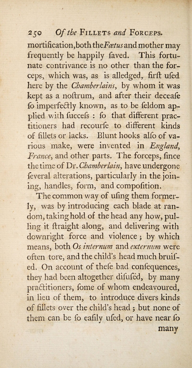 250 Of the Fillets and Forceps. mortification,both thzFcetusand mother may frequently be happily faved. This fortu¬ nate contrivance is no other than the for¬ ceps, which was, as is alledged, fir ft. ufed here by the Chamberlains, by whom it was kept as a noftrum, and after their deceafe fo imperfectly known, as to be feldom ap¬ plied with fuccefs : fo that different prac¬ titioners had recourfe to different kinds of fillets or lacks. Blunt hooks alfo of va¬ rious make, were invented in England, France, and other parts. The forceps, fince the time of Dr. Chamberlain, have undergone feveral alterations, particularly in the join¬ ing, handles, form, and compofition. The common way of ufing them former¬ ly, was by introducing each blade at ran¬ dom, taking hold of the head any how, pul¬ ling it ftraight along, and delivering with downright force and violence; by which means, both Os internum and externum were often tore, and the child’s head much bruit¬ ed. On account of thefe bad confequences, they had been altogether difufed, by many practitioners, fome of whom endeavoured, in lieu of them, to introduce divers kinds of fillets over the child’s head ; but none of them can be fo eafily ufed, or have near fo