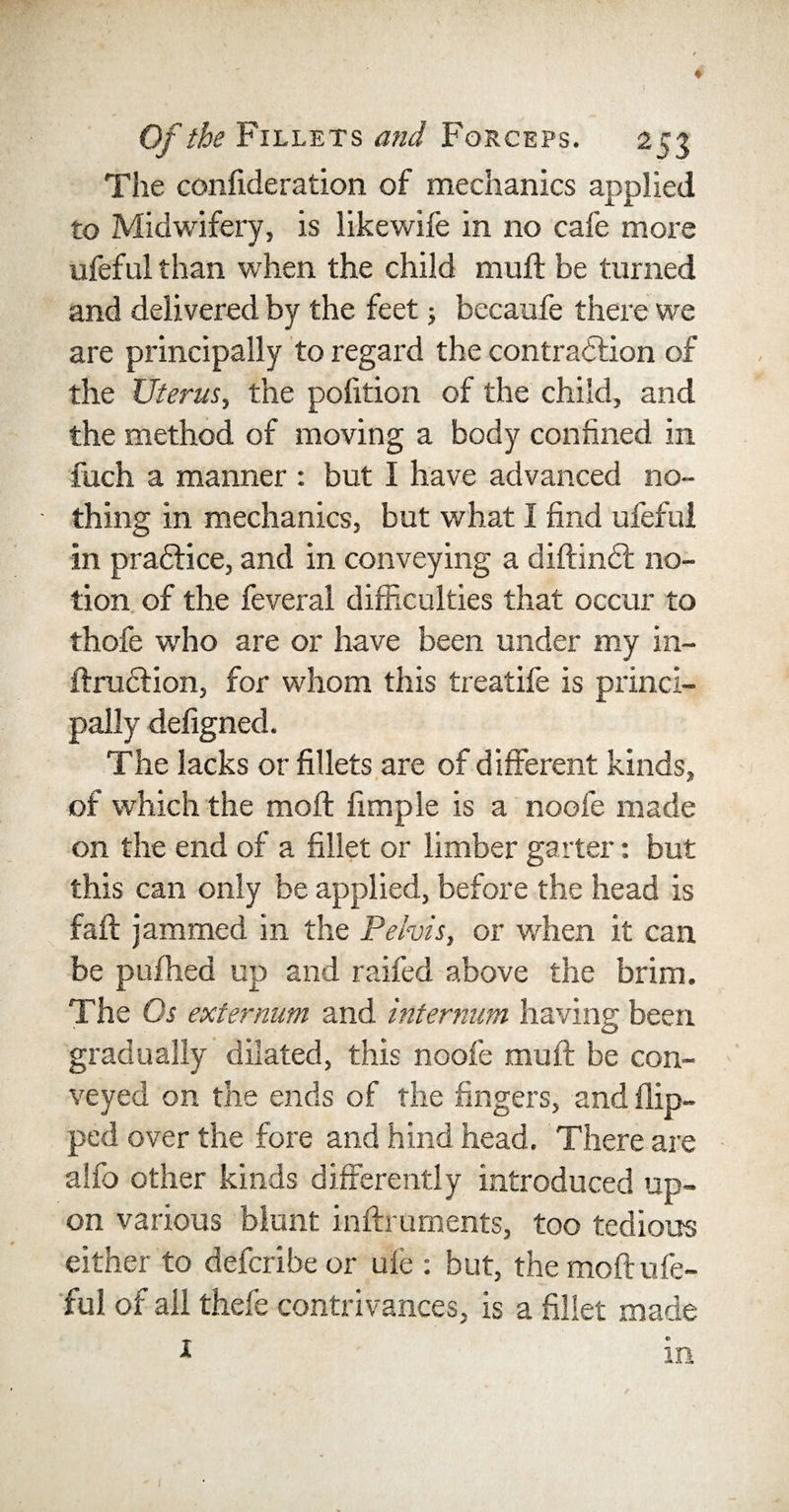 ♦ Of the Fillets and Forceps. 253 The confideration of mechanics applied to Midwifery, is likewife in no cafe more ufeful than when the child mull be turned and delivered by the feet; becaufe there we are principally to regard the contraction of the Uterus, the pofition of the child, and the method of moving a body confined in fuch a manner : but I have advanced no¬ thing in mechanics, but what I find ufeful in practice, and in conveying a diftindt no¬ tion of the feveral difficulties that occur to thofe who are or have been under my in- ftruction, for whom this treatife is princi¬ pally defigned. The lacks or fillets are of different kinds, of which the mod; fun pie is a noofe made on the end of a fillet or limber garter: but this can only be applied, before the head is fad; jammed in the Pelvis, or when it can be pufhed up and raided above the brim. The Os externum and internum having been gradually dilated, this noofe muff be con¬ veyed on the ends of the fingers, and flip¬ ped over the fore and hind head. There are alfo other kinds differently introduced up¬ on various blunt indxuments, too tedious either to defcribe or ufe : but, the mod; ufe¬ ful of all thefe contrivances, is a fillet made in