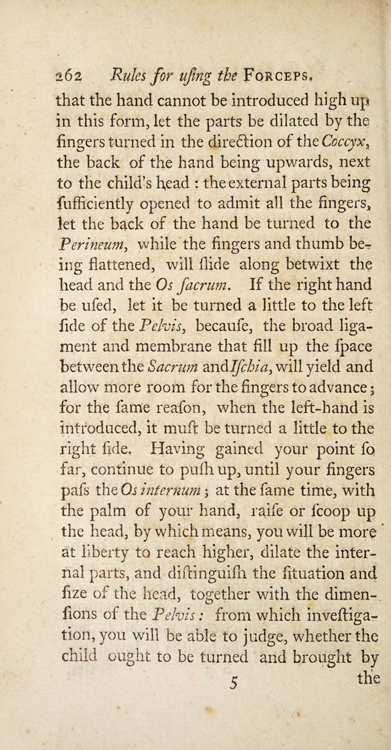 that the hand cannot be introduced high up in this form, let the parts be dilated by the fingers turned in the diregion of the Coccyx, the back of the hand being upwards, next to the child’s head : the external parts being fufficiently opened to admit all the fingers, let the back of the hand be turned to the Perineum, while the fingers and thumb be-r ing flattened, will Hide along betwixt the head and the Os facrum. If the right hand be ufed, let it be turned a little to the left fide of the Pelvis, becaufe, the broad liga¬ ment and membrane that fill up the fpace between the Sacrum andlfcbia, will yield and allow more room for the fingers to advance; for the fame reafon, when the left-hand is introduced, it muft be turned a little to the ‘i - * right fide. Having gained your point fo far, continue to pufh up, until your fingers pafs the Os internum; at the fame time, with the palm of your hand, raife or fcoop up the head, by which means, you will be more at liberty to reach higher, dilate the inter¬ nal parts, and diftinguifh the fituation and fize of the head, together with the dimen-, lions of the Pelvis: from which invefliga- tion, you will be able to judge, whether the child ought to be turned and brought by