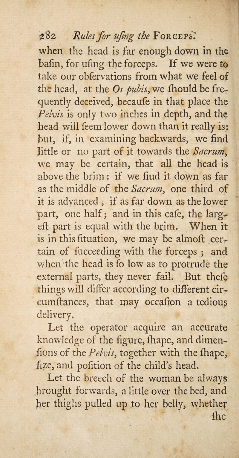 when the head is far enough down in the bafin, for ufing the forceps. If we were to take our obfervations from what we feel of the head, at the Os pubis, we fhould be fre¬ quently deceived, becaufe in that place the Pelvis is only two inches in depth, and the head will feem lower down than it really is: but, if, in examining backwards, we find little or no part of it towards the Sacrum, we may be certain, that all the head is above the brim: if we fiud it down as far as the middle of the Sacrum, one third of it is advanced $ if as far down as the lower part, one half; and in this cafe, the larg¬ ed: part is equal with the brim. When it is in this fituation, we may be almoft cer¬ tain of fucceeding with the forceps ; and when the head is fo low as to protrude the external parts, they never fail. But thefe things will differ according to different cir- cumftances, that may occafion a tedious delivery. Let the operator acquire an accurate knowledge of the figure, lhape, and dimen- fions of the Pelvis, together with the fhape, fize, and pofition of the child’s head. Let the breech of the woman be always brought forwards, a little over the bed, and her thighs pulled up to her belly, whether fhc