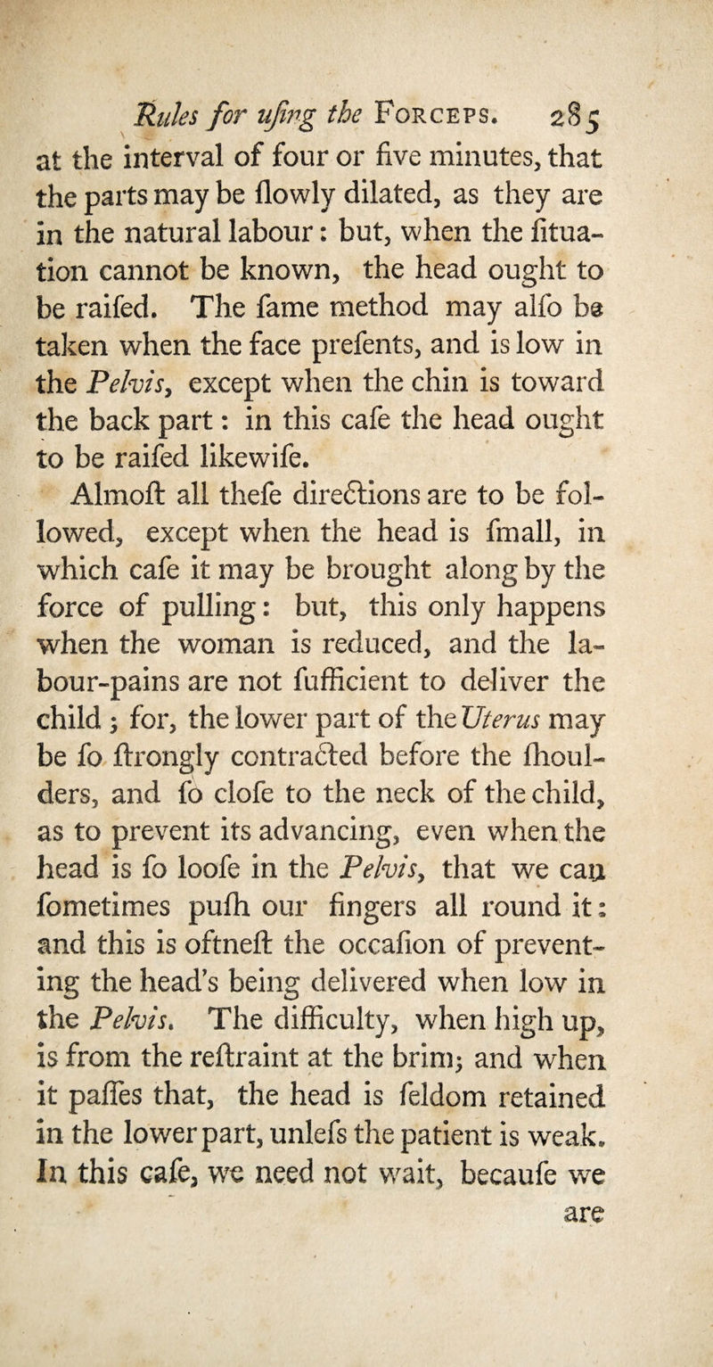 at the interval of four or five minutes, that the parts may be flowly dilated, as they are in the natural labour: but, when the filia¬ tion cannot be known, the head ought to be raifed. The fame method may alfo be taken when the face prefents, and is low in the Pelvis, except when the chin is toward the back part: in this cafe the head ought to be raifed likewife. Almoft all thefe directions are to be fol¬ lowed, except when the head is fmall, in which cafe it may be brought along by the force of pulling: but, this only happens when the woman is reduced, and the la¬ bour-pains are not fufficient to deliver the child ; for, the lower part of the Uterus may be fo flrongly contracted before the fhoul- ders, and fo clofe to the neck of the child, as to prevent its advancing, even when the head is fo loofe in the Pelvis, that we can fometimes pulh our fingers all round it; and this is oftneft the occafion of prevent¬ ing the head’s being delivered when low in the Pelvis. The difficulty, when high up, is from the reftraint at the brim; and when it pafles that, the head is feldom retained in the lower part, unlefs the patient is weak. In this cafe, we need not wait, becaufe we are