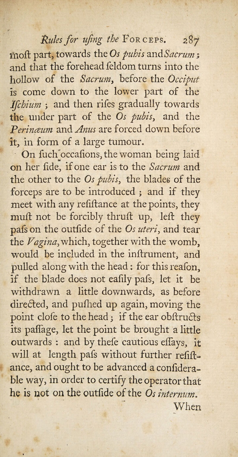 ffioft part, towards the Os pubis and Sacrwn s and that the forehead feldom turns into the hollow of the Sacrum, before the Occiput is come down to the lower part of the Ifchium ; and then rifes gradually towards the under part of the Os pubis, and the Perinceum and Anus are forced down before it, in form of a large tumour. ■ On fuch'occalions, the woman being laid on her fide, if one ear is to the Sacrum and the other to the Os pubis, the blades of the forceps are to be introduced ; and if they meet with any refinance at the points, they mult not be forcibly thruft up, left they pafs on the outfide of the Os uteri, and tear the Vagina, which, together with the womb, would be included in the inftrument, and pulled along with the head: for this reafon, if the blade does not eafily pafs, let it be withdrawn a little downwards, as before directed, and pufhed up again, moving the point dole to the head; if the ear obftrudts its pafiage, let the point be brought a little outwards : and by thefe cautious effays, it will at length pafs without further refin¬ ance, and ought to be advanced a confidera- ble way, in order to certify the operator that he is not on the outfide of the Os internum.