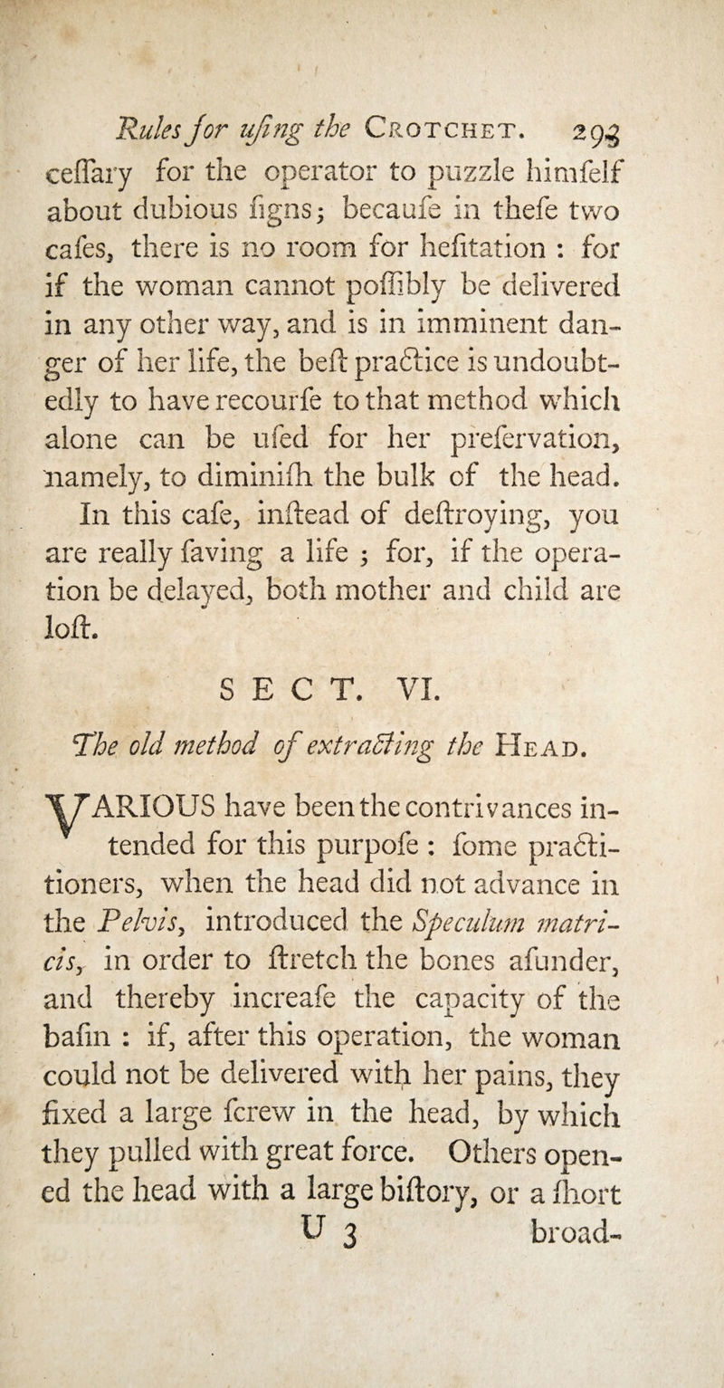 ceffary for the operator to puzzle himfelf about dubious figns; becaufe in thefe two cafes, there is no room for hefitation : for if the woman cannot poffibly be delivered in any other way, and is in imminent dan¬ ger of her life, the beft pradlice is undoubt¬ edly to have recourfe to that method which alone can be ufed for her prefervation, namely, to diminifh the bulk of the head. In this cafe, inftead of deftroying, you are really faving a life ; for, if the opera¬ tion be delayed, both mother and child are loft. SECT. VI. 'The old method of ext raffing the Head. Y'ARIOUS have been the contrivances in¬ tended for this purpofe : fome pradli- tioners, when the head did not advance in the Pelvis, introduced the Speculum matri- cis, in order to ftretch the bones afunder, and thereby increafe the capacity of the bafin : if, after this operation, the woman could not be delivered with her pains, they fixed a large fcrew in the head, by which they pulled with great force. Others open¬ ed the head with a large biftory, or a fhort U 3 broad-