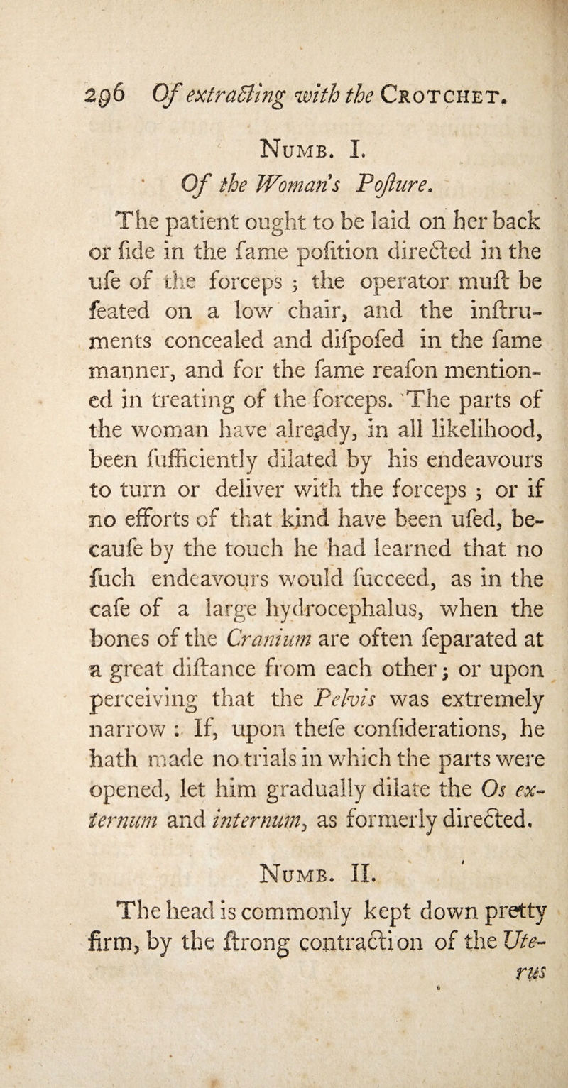 Numb. I. Of the Womans Pofure. The patient ought to be laid on her back or fide in the fame portion directed in the life of the forceps ; the operator rauft be feated on a low chair, and the inftru- ments concealed and difpofed in the fame manner, and for the fame reafon mention¬ ed in treating of the forceps. The parts of the woman have already, in all likelihood, been Sufficiently dilated by his endeavours to turn or deliver with the forceps ; or if no efforts of that kind have been ufed, be- caufe by the touch he had learned that no fuch endeavours would fucceed, as in the cafe of a large hydrocephalus, when the bones of the Cranium are often feparated at a great distance from each other; or upon perceiving that the Pelvis was extremely narrow : If, upon thefe considerations, he hath made no trials in which the parts were opened, let him gradually dilate the Os ex¬ ternum and internum, as formerly diredted. Numb. II. The head is commonly kept down pretty firm, by the Strong contraction of the Ute¬ rus