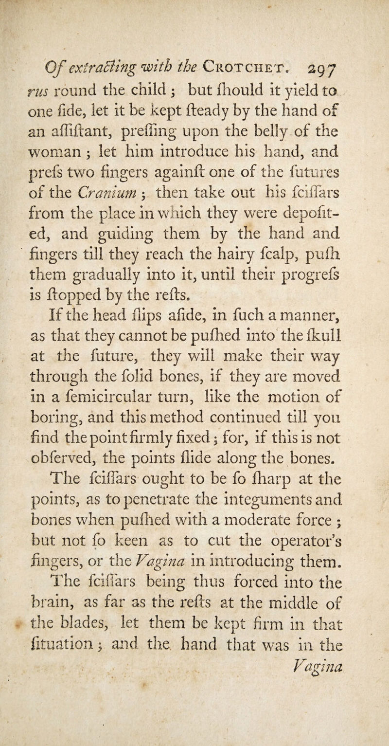 rus round the child ; but fhould it yield to one fide, let it be kept fteady by the hand of an afliftant, prefiing upon the belly of the woman; let him introduce his hand, and prefs two fingers againft one of the futures of the Cranium ; then take out his fcifiars from the place in which they were depofit- ed, and guiding them by the hand and fingers till they reach the hairy fcalp, pufh them gradually into it, until their progrefs is flopped by the refts. If the head flips afide, in fuch a manner, as that they cannot be pufhed into the fkull at the future, they will make their way through the folid bones, if they are moved in a femicircular turn, like the motion of boring, and this method continued till you find the point firmly fixed; for, if this is not obferved, the points Aide along the bones. The fcifiars ought to be fo fliarp at the points, as to penetrate the integuments and bones when pufhed with a moderate force ; but not fo keen as to cut the operator’s fingers, or the Vagina in introducing them. The fcifiars being thus forced into the brain, as far as the refts at the middle of the blades, let them be kept firm in that fituation; and the hand that was in the Vagina 1