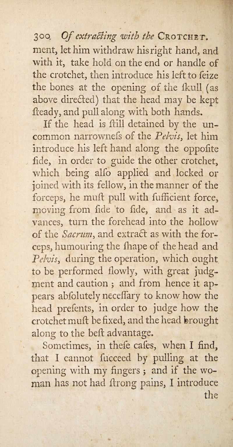 ment, let him withdraw his right hand, and with it, take hold on the end or handle of the crotchet, then introduce his left to feize the bones at the opening of the Ikull (as above directed) that the head may be kept Heady, and pull along with both hands. If the head is Hill detained by the un¬ common narrownefs of the Pelvis, let him introduce his left hand along the oppofite fide, in order to guide the other crotchet, which being alfo applied and, locked or joined with its fellow, in the manner of the forceps, he muff pull with fufficient force, moving from fide to fide, and as it ad¬ vances, turn the forehead into the hollow of the Sacrum, and extract as with the for¬ ceps, humouring the fhape of the head and Pelvis, during the operation, which ought to be performed flowly, with great judg¬ ment and caution ; and from hence it ap¬ pears abfolutely neceflary to know how the head prefents, in order to judge how the crotchet mu ft be fixed, and the head brought along to the beft advantage. Sometimes, in thefe cafes, when I find, that 1 cannot fucceed by pulling at the opening with my fingers j and if the wo¬ man has not had ftrong pains, I introduce the