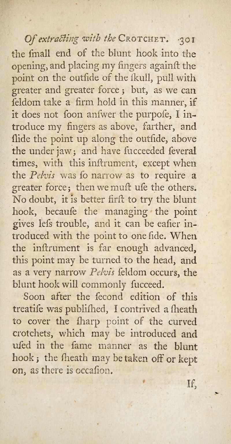 the final! end of the blunt hook into the opening, and placing my fingers againft the point on the outfide of the ikull, pull with greater and greater force ; but, as we can feldom take a firm hold in this manner, if it does not foon anfwer the purpofe, I in¬ troduce my fingers as above, farther, and Hide the point up along the outfide, above the under jaw; and have fucceeded feveral times, with this infcrument, except when the Pelvis was fo narrow as to require a greater force; then we muft ufe the others. No doubt, it is better firft to try the blunt hook, becaufe the managing the point gives lefs trouble, and it can be eafier in¬ troduced with the point to one fide. When the inftrument is far enough advanced, this point may be turned to the head, and as a very narrow Pelvis feldom occurs, the blunt hook will commonly fucceed. Soon after the fecond edition of this treatife was publifhed, I contrived afheath to cover the fharp point of the curved crotchets, which may be introduced and ufed in the fame manner as the blunt hook 5 the (heath may be taken off or kept on, as there is occafion, ’ / If, t