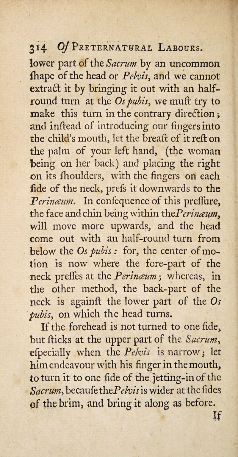 lower part of the Sacrum by an uncommon Ihape of the head or Pelvis, and we cannot extract it by bringing it out with an half- round turn at the Os pubis, we muft try to make this turn in the contrary direction j and inftead of introducing our fingers into the child’s mouth, let the bread of it reft on the palm of your left hand, (the woman being on her back) and placing the right on its fhoulders, with the fingers on each fide of the neck, prefs it downwards to the Perinceum. In confequence of this preflure, the face and chin being within thePerinaumy will move more upwards, and the head come out with an half-round turn from below the Os pubis: for, the center of mo¬ tion is now where the fore-part of the neck prefles at the Perinceum; whereas, in the other method, the back-part of the neck is againfl: the lower part of the Os pubis, on which the head turns. If the forehead is not turned to one fide, but flicks at the upper part of the Sacrum, efpecially when the Pelvis is narrow; let him endeavour with his finger in the mouth, to turn it to one fide of the jetting-in of the Sacrum, becaufe the Pelvis is wider at the fides of the brim, and bring it along as before. If