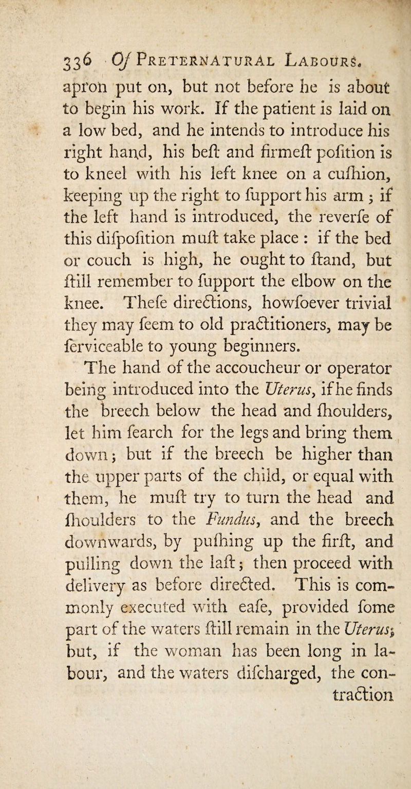 i . * 1 ' * . •’&gt; apron put on, but not before be is about to begin his work. If the patient is laid on a low bed, and he intends to introduce his right hand, his bell and firmed; pofition is to kneel with his left knee on a cufirion, keeping up the right to fupport his arm ; if the left hand is introduced, the reverfe of this difpofition mult take place : if the bed or couch is high, he ought to Hand, but ftill remember to fupport the elbow on the knee. Thefe directions, howfoever trivial they may feem to old praffitioners, may be ferviceable to young beginners. The hand of the accoucheur or operator being introduced into the Uterus, if he finds the breech below the head and fhoulders, let him fearch for the legs and bring them down; but if the breech be higher than the upper parts of the child, or equal with them, he mult try to turn the head and fhoulders to the Fundus, and the breech downwards, by pufhing up the firft, and pulling down the laft; then proceed with delivery as before directed. This is com¬ monly executed with eafe, provided fome part of the waters ftill remain in the Uterus* but, if the woman has been long in la¬ bour, and the waters difcharged, the con¬ traction