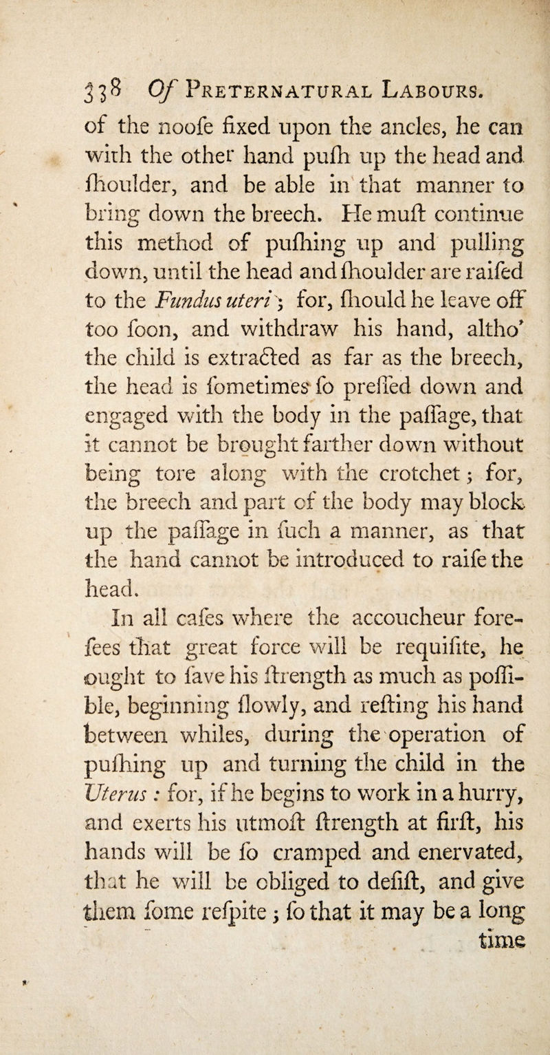 of the noofe fixed upon the ancles, he can with the other hand pufh up the head and fhoulder, and be able in that manner to bring down the breech. He muft continue this method of pufihing up and pulling down, until the head andfhoulder are raifed to the Fundus uteri -, for, fhould he leave off too foon, and withdraw his hand, altho’ the child is extracted as far as the breech, the head is fometimes fo preft'ed down and engaged with the body in the pafiage, that it cannot be brought farther down without being tore along with the crotchet; for, the breech and part of the body may block up the pafiage in fuch a manner, as that the hand cannot be introduced to raife the head. In all cafes where the accoucheur fore¬ fees that great force will be requifite, he ought to fave his ftrength as much as pofli- ble, beginning flowly, and refting his hand between whiles, during the operation of pufhing up and turning the child in the Uterus; for, if he begins to work in a hurry, and exerts his utmoft ftrength at firft, his hands will be fo cramped and enervated, that he will be obliged to defift, and give them fome refpite fo that it may be a long time