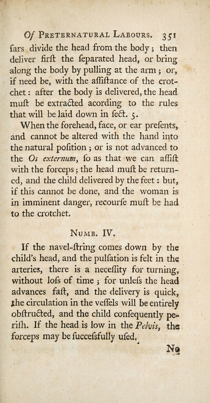 fars divide the head from the body; then deliver firft the feparated head, or bring along the body by pulling at the arm ; or, if need be, with the affiftance of the crot¬ chet : after the body is delivered, the head muft be extracted acording to the rules that will be laid down in fe£t. 5. When the forehead, face, or ear prefents, and cannot be altered with the hand into the natural polition; or is not advanced to the Os externum&gt; lo as that we can a (lift with the forceps •, the head muft be return¬ ed, and the child delivered by the feet: but, if this cannot be done, and the woman is in imminent danger, recourfe muft be had to the crotchet. Numb. IV. If the navel-ftring comes down by the child’s head, and the pulfation is felt in the arteries, there is a neceffity for turning, without lofs of time 5 for unlefs the head advances fall, and the delivery is quick, ihe circulation in the veiTels will be entirely obftrucled, and the child confequently pe- rilh. If the head is low in the Pelvis, the forceps may be fuccefsfully uied. &gt; No&gt;