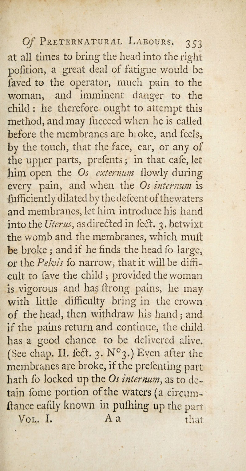 at all times to bring the head into the right polition, a great deal of fatigue would be laved to the operator, much pain to the woman, and imminent danger to the child : he therefore ought to attempt this method, and may fucceed when he is called before the membranes are broke, and feels, by the touch, that the face, ear, or any of the upper parts, prefents; in that cafe, let him open the Os externum flowly during every pain, and when the Os internum is fufficiently dilated by thedefcent of thewaters and membranes, let him introduce his hand into the Uterus, as diredled in feci. 3. betwixt the womb and the membranes, which muft be broke; and if he finds the head fo large, or the Pelvis fo narrow, that it will be diffi¬ cult to fave the child ; provided the woman is vigorous and has ftrong pains, he may with little difficulty bring in the crown of the head, then withdraw his hand 5 and if the pains return and continue, the child has a good chance to be delivered alive. (See chap. II. fe£l. 3. N°3.) Even after the membranes are broke, if the prefenting part hath fo locked up the Os internum, as to de¬ tain fome portion of the waters (a circum- liance eafily known in pufhing up the part Vol. I. A a that 1