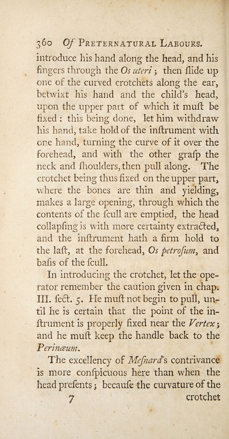 introduce his hand along the head, and his fingers through the Os uteri; then Aide up one of the curved crotchets along the ear, betwixt his hand and the child’s head, upon the upper part of which it mull be fixed : this being done, let him withdraw his hand, take hold of the inftrument with one hand, turning the curve of it over the forehead, and with the other graip the neck and fhoulders, then pull along. The crotchet being thus fixed on the upper part, where the bones are thin and yielding, makes a large opening, through which the contents of the fcull are emptied, the head collapfing is with more certainty extracted, and the inftrument hath a firm hold to the laft, at the forehead, Os petrofum, and bafis of the fcull. In introducing the crotchet, let the ope¬ rator remember the caution given in chap. III. feet. 5. Pie muft not begin to pull, un¬ til he is certain that the point of the in¬ ftrument is properly fixed near the Vertex; and he muft keep the handle back to the Perinceum. The excellency of Mefnard’s contrivance is more confpicuous here than when the head prefents; becaufe the curvature of the 7 crotchet / ' t