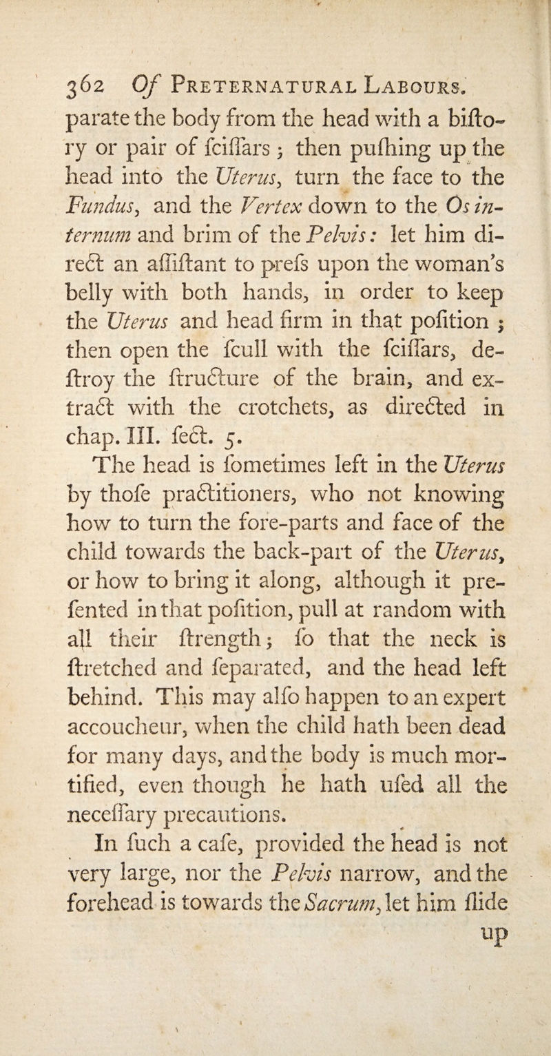 362 Of Preternatural Labours. parate the body from the head with a bifto- ry or pair of fciffars ■, then pufhing up the head into the Uterus, turn the face to the • -* Fundus, and the Vertex down to the Os in¬ ternum and brim of the Pelvis: let him di¬ rect an affiftant to prefs upon the woman’s belly with both hands, in order to keep the Uterus and head firm in that pofition j then open the fcull with the fciffars, de- ftroy the firrudlure of the brain, and ex- tra6l with the crotchets, as directed in chap. III. feet. 5. The head is ibmetimes left in the Uterus by thofe pradtitioners, who not knowing how to turn the fore-parts and face of the child towards the back-part of the Uterus, or how to bring it along, although it pre- fented in that pofition, pull at random with all their ftrength; ib that the neck is ftretched and feparated, and the head left behind. This may alfo happen to an expert accoucheur, when the child hath been dead for many days, and the body is much mor¬ tified, even though he hath ufed all the neceffary precautions. In fuch a cafe, provided the head is not very large, nor the Pelvis narrow, and the forehead is towards the Sacrum, let him Hide up C