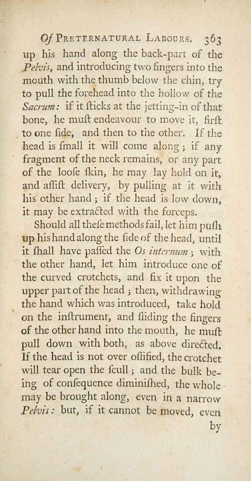 up his hand along the back-part of the Pelvis, and introducing two fingers into the mouth with the thumb below the chin, try to pull the forehead into the hollow of the Sacrum: if it flicks at the jetting-in of that bone, he muft endeavour to move it, firfl to one fide, and then to the other. If the head is fmall it will come along if any fragment of the neck remains, or any part of the loofe fldn, he may lay hold on it, and afiifl: delivery, by pulling at it with his other hand; if the head is low down, it may be extracted with the forceps. Should all thefe methods fail, let him pufh up his hand along the fide of the head, until it fhall have pafied the Os internum; with the other hand, let him introduce one of the curved crotchets, and fix it upon the upper part of the head ; then, withdrawing the hand which was introduced, take hold on the inftrument, and Aiding the fingers of the other hand into the mouth, he muft pull down with both, as above directed. If the head is not over ollified, the crotchet will tear open the fcull; and the bulk be¬ ing of confequence diminifhed, the whole may be brought along, even in a narrow Pelvis: but, if it cannot be moved, even