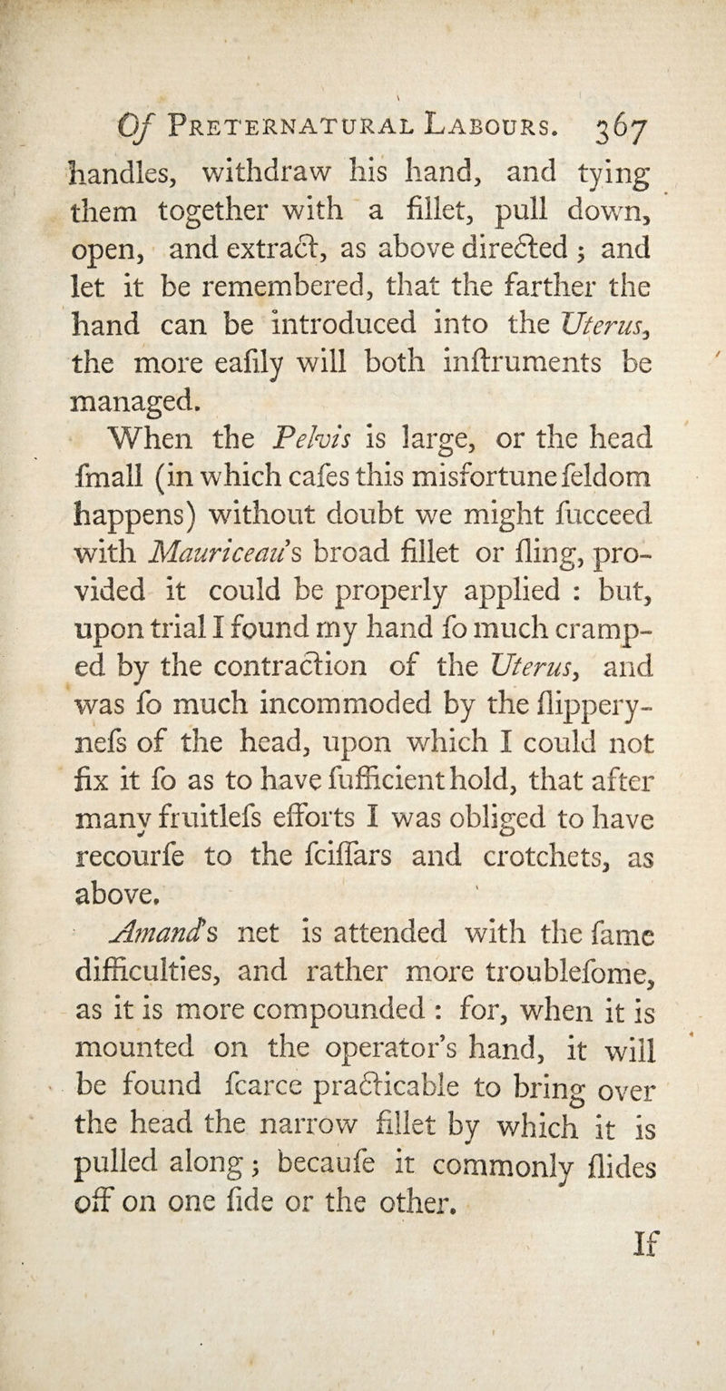 ( Of Preternatural Labours. 367 handles, withdraw his hand, and tying them together with a fillet, pull down, open, and extract, as above directed ; and let it be remembered, that the farther the hand can be introduced into the Uterus, the more eafily will both inftruments be managed. When the Pelvis is large, or the head fmall (in which cafes this misfortune feldom happens) without doubt we might fucceed with Mauriceaus broad fillet or fling, pro¬ vided it could be properly applied : but, upon trial I found my hand fo much cramp¬ ed by the contraction of the Uterus, and was fo much incommoded by the flippery- nefs of the head, upon which I could not fix it fo as to have fufficient hold, that after many fruitlefs efforts I was obliged to have recourfe to the fciflars and crotchets, as above. Amands net is attended with the fame difficulties, and rather more troublefome, as it is more compounded : for, when it is mounted on the operator’s hand, it will be found fcarce practicable to bring over the head the narrow fillet by which it is pulled along; becaufe it commonly Aides off on one fide or the other. If