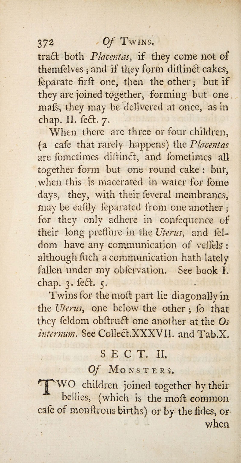 tradl both Placentas, if they come not of themfelves j and if they form didinct cakes, feparate fird one, then the other; but if they are joined together, forming but one, mafs, they may be delivered at once, as in chap. II. fe£t. 7. When there are three or four children, (a cafe that rarely happens) the Placentas are fometimes didinct, and fometimes all together form but one round cake : but, when this is macerated in water for fome days, they, with their feveral membranes, may be eafily feparated from one another for they only adhere in confequence of their long preffure in the Uterus, and fel- dom have any communication of vefiels : although fuch a communication hath lately fallen under my cbfervation. See book I. chap. 3. fe£t. 5. Twins for the mod; part lie diagonally in the Uterus, one below the other; fo that they feldom obdrucl one another at the Os internum. See Colle£l.XXXVII. and Tab.X. SEC T. II, Of Monsters. TWO children joined together by their bellies, (which is the mod common cafe of mondrous births) or by the fides, or when