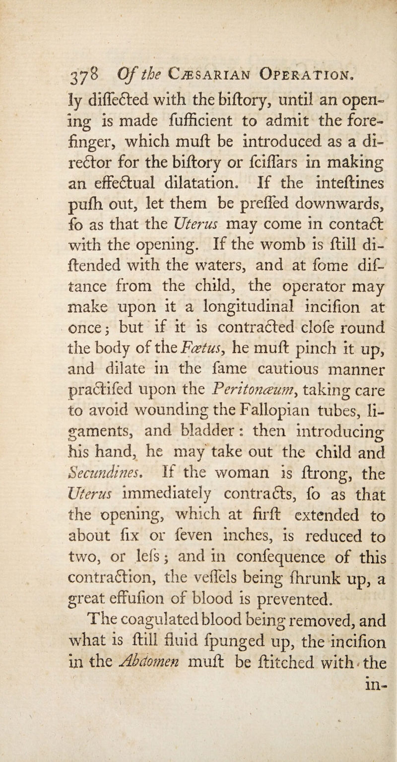 ly difleCted with the biftory, until an open¬ ing is made fufficient to admit the fore¬ finger, which muft be introduced as a di¬ rector for the biftory or fciffars in making an effectual dilatation. If the inteftines pulh out, let them be preffed downwards, fo as that the Uterus may come in contaCt with the opening. If the womb is ftill di- ftended with the waters, and at fome dis¬ tance from the child, the operator may make upon it a longitudinal incifion at once; but if it is contracted clofe round the body of the Foetus, he muft pinch it up, and dilate in the fame cautious manner praCtifed upon the Feritonceum, taking care to avoid wounding the Fallopian tubes, li¬ gaments, and bladder: then introducing his hand, he may take out the child and Secundines. If the woman is ftrong, the Uterus immediately contracts, fo as that the opening, which at firft extended to about fix or feven inches, is reduced to two, or lets; and in confequence of this contraction, the veflels being fhrunk up, a great effufion of blood is prevented. The coagulated blood being removed, and what is ftill fluid fpunged up, the incifion in the Abdomen muft be Hitched with • the in-