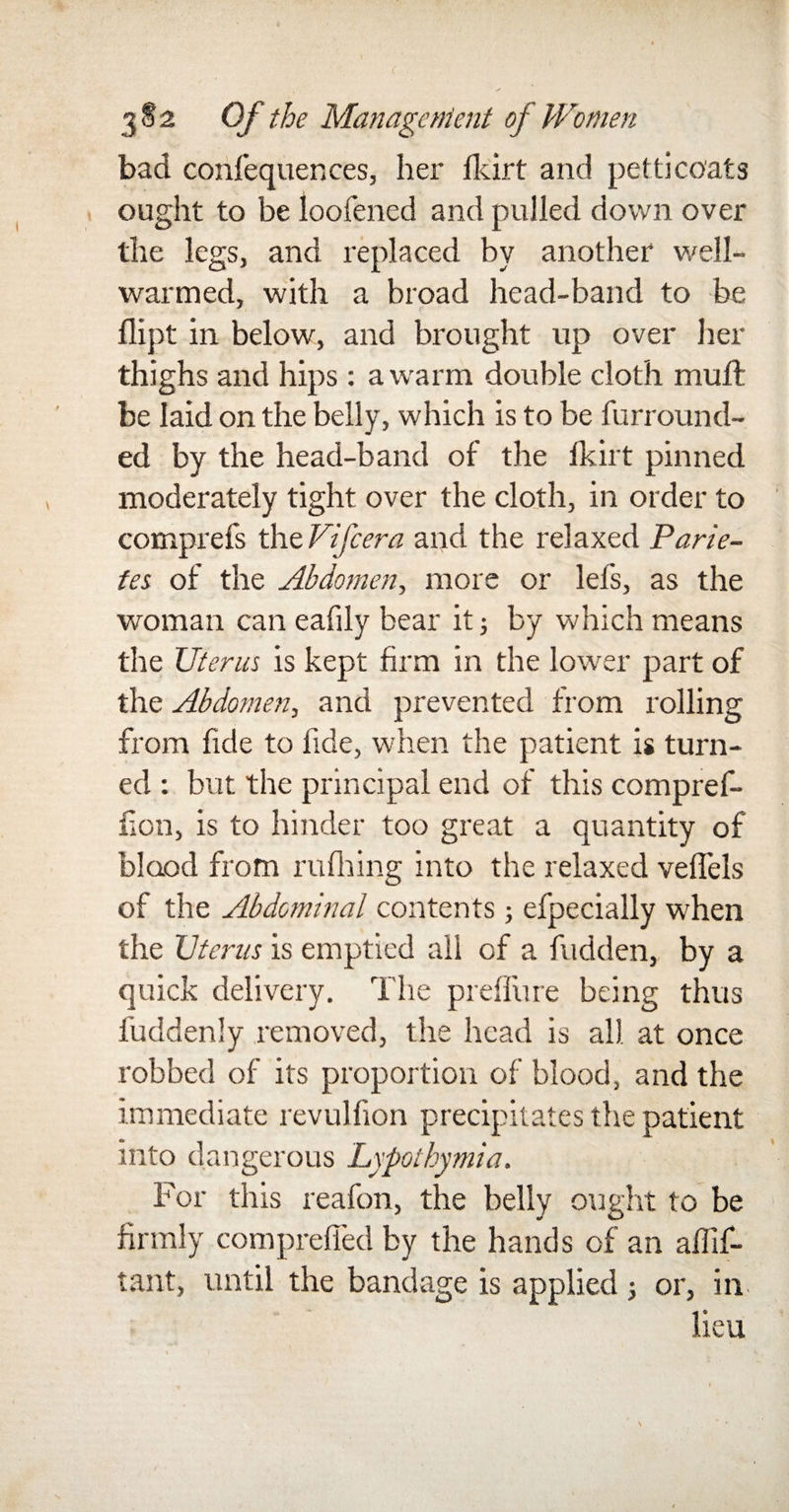 bad corifequences, her Hurt and petticoats ought to be loofened and pulled down over the legs, and replaced by another well- warmed, with a broad head-band to be dipt in below, and brought up over her thighs and hips: a warm double cloth muff be laid on the belly, which is to be furround- ed by the head-band of the fkirt pinned moderately tight over the cloth, in order to comprefs the Fife era and the relaxed Parie- tes of the Abdomen, more or lefs, as the woman can eafily bear it; by which means the Uterus is kept firm in the lower part of the Abdomen, and prevented from rolling from fide to fide, when the patient is turn¬ ed : but the principal end of this compref- hon, is to hinder too great a quantity of blood from rufiring into the relaxed veflels of the Abdominal contents; efpecially when the Uterus is emptied all of a hidden, by a quick delivery. The preflure being thus fuddenly removed, the head is all at once robbed of its proportion of blood, and the immediate revulfion precipitates the patient into dangerous Lypothymia. For this reafon, the belly ought to be firmly compreffed by the hands of an affif- tant, until the bandage is applied; or, in lieu