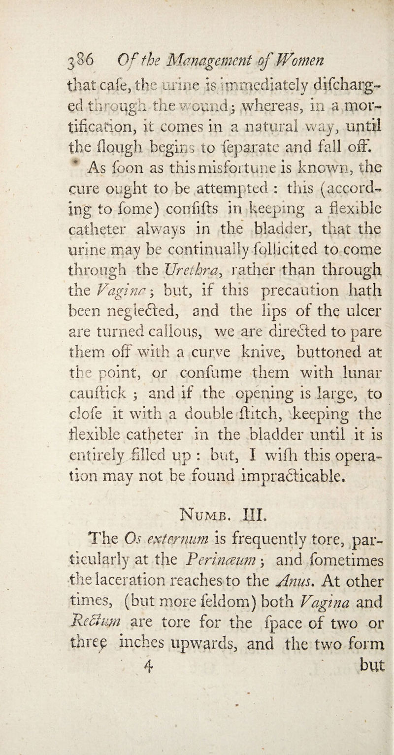 that cafe, the urine is immediately difcharg- ed through the wound} whereas, in a mor¬ tification, it comes in a natural way, until the ilougli begins to feparate and fall off. As foon as this misfortune is known, the cure ought to be attempted : this (accord¬ ing to feme) confifts in keeping a flexible catheter always in the bladder, that the urine may be continually follicited to come through the Urethra, rather than through the Vagina-, but, if this precaution hath been negledted, and the lips of the ulcer are turned callous, we are directed to pare them off with a curve knive, buttoned at the point, or con fume them with lunar cauftick ; and if the opening is large, to clofe it with a double flitch, keeping the flexible catheter in the bladder until it is entirely filled up : but, I wifh this opera¬ tion may not be found impradlicable. Numb. III. The Os externum is frequently tore, par¬ ticularly at the Perinaum; and fometimes the laceration reaches to the Anus. At other times, (but more feldom) both Vagina and 'Return are tore for the fpace of two or three inches upwards, and the two form 4 but