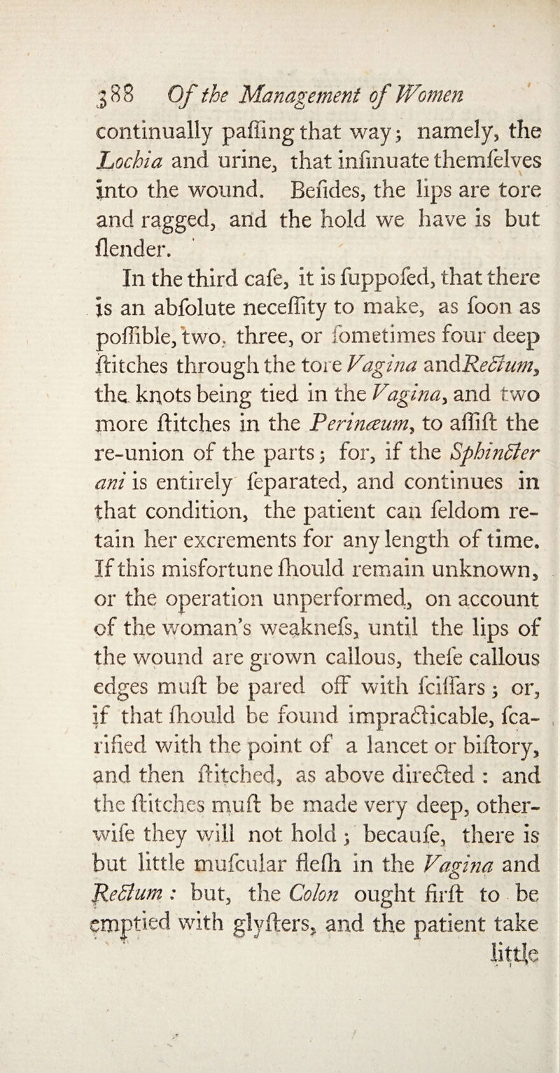 • €&amp; continually palling that way; namely, the Lochia and urine, that infmuate themfelves into the wound. Bendes, the lips are tore and ragged, and the hold we have is but flender. In the third cafe, it is fuppofed, that there is an abfolute necefiity to make, as foon as poffible, two, three, or fometimes four deep Hitches through the tore Vagina awdReEium, the knots being tied in the Vagina, and two more Hitches in the Rerinceum, to afliff the re-union of the parts 5 for, if the SphinSler ani is entirely feparated, and continues in that condition, the patient can feldom re¬ tain her excrements for any length of time. If this misfortune fhould remain unknown, or the operation unperformed, on account of the woman’s weaknefs, until the lips of the wound are grown callous, thefe callous edges muft be pared off with fciffars; or, if that fhould be found impracticable, fca- rilied with the point of a lancet or biftory, and then Hitched, as above dire&amp;ed : and the Hitches muff be made very deep, other- wife they will not hold ; becaufe, there is but little mufcuiar flefh in the Vagina and Return: but, the Colon ought firff to be mptied with glyffers, and the patient take little