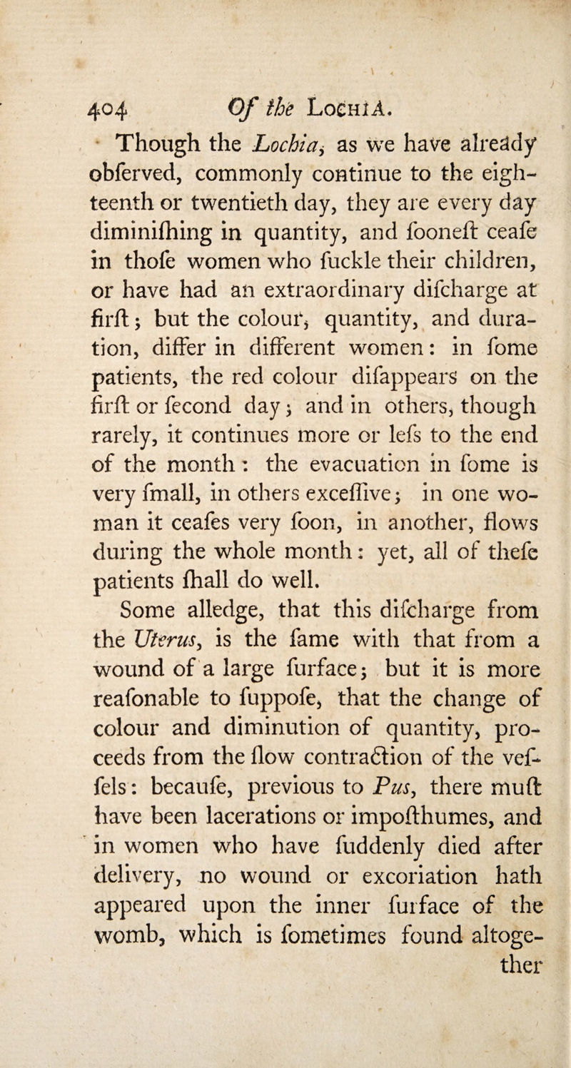 404 Of the LochiA. Though the Lochia, as we have already obferved, commonly continue to the eigh¬ teenth or twentieth day, they are every day diminilhing in quantity, and fooneft ceafe in thofe women who fuckle their children, or have had an extraordinary difcharge at firft; but the colour1* quantity, and dura¬ tion, differ in different women: in fome patients, the red colour difappears on the firft or fecond day; and in others, though rarely, it continues more or lefs to the end of the month: the evacuation in fome is very fmall, in others exceflive; in one wo¬ man it ceafes very foon, in another, flows during the whole month: yet, all of thefe patients fhall do well. Some alledge, that this difcharge from the Uterus, is the fame with that from a wound of a large furfacej but it is more reafonable to fuppofe, that the change of colour and diminution of quantity, pro¬ ceeds from the flow contraction of the vef- fels: becaufe, previous to Pus, there muft have been lacerations or impofthumes, and in women who have fuddenly died after delivery, no wound or excoriation hath appeared upon the inner furface of the womb, which is fometimes found altoge¬ ther I