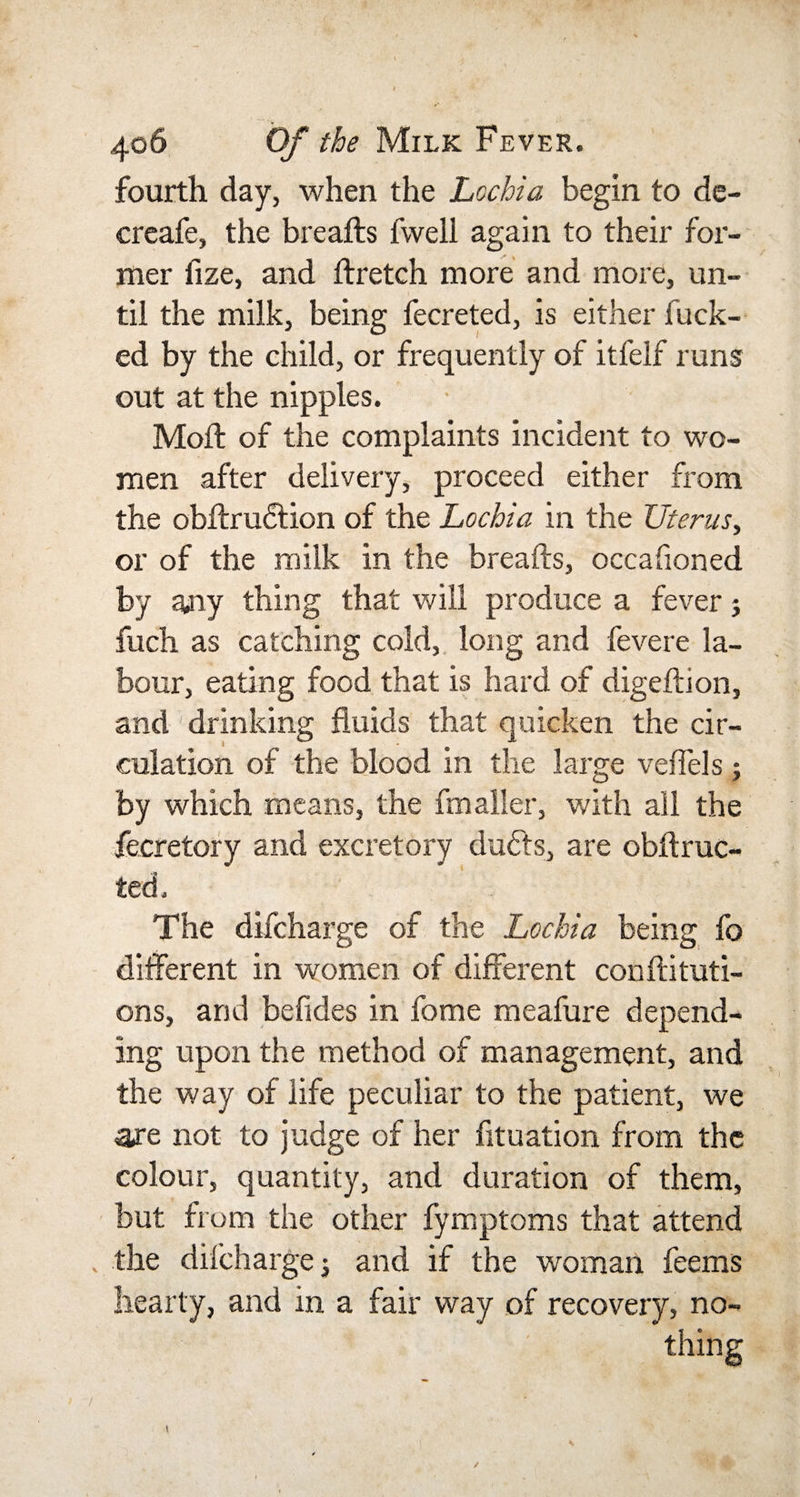 fourth day, when the Lochia begin to de- creafe, the breafts fweli again to their for¬ mer fize, and ftretch more and more, un¬ til the milk, being fecreted, is either fuck¬ ed by the child, or frequently of itfelf runs out at the nipples. Mod: of the complaints incident to wo¬ men after delivery, proceed either from the obftruftion of the Lochia in the Uterus, or of the milk in the breafts, occafioned by any thing that will produce a fever j fuch as catching cold, long and fevere la¬ bour, eating food that is hard of digeftion, and ■ drinking fluids that quicken the cir¬ culation of the blood in the large veflels; by which means, the fmaller, with all the fecretory and excretory duffs, are obftruc- ted. The difcharge of the Lochia being fc different in women of different conftituti- ons, and befides in fome meafure depend¬ ing upon the method of management, and the way of life peculiar to the patient, we are not to judge of her fituation from the colour, quantity, and duration of them, but from the other fymptoms that attend the difcharge j and if the woman feems hearty, and in a fair way of recovery, no¬ thing
