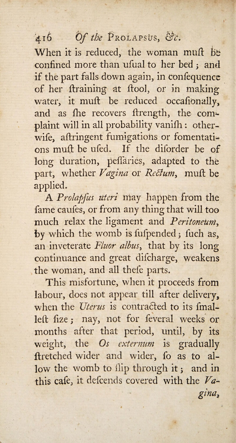 416 Of the Prolapsus, &amp;c. When it is reduced, the woman mull Bs confined more than ufual to her bed ; and if the part falls down again, in confequence of her draining1 at ftool, or in making water, it mult be reduced occafionally, and as fhe recovers ftrength, the com¬ plaint will in all probability vanifh: other- wife, aftringent fumigations or fomentati^ ons muft be ufed. If the diforder be of long duration, pefiaries, adapted to the part, whether Vagina or Return, muft be applied. A Prolapfus uteri may happen from the fame caufes, or from any thing that will too much relax the ligament and Peritoneum, by which the womb is fufpended; luch as, an inveterate Fluor albus, that by its long continuance and great difcharge, weakens the woman, and all thefe parts. This misfortune, when it proceeds from labour, does not appear till after delivery, when the Uterus is contracted to its fmal- left fize; nay, not for feveral weeks or months after that period, until, by its weight, the Os externum is gradually ftretched wider and wider, fo as to al¬ low the womb to flip through it; and in this cafe, it defcends covered with the Va¬ gina, *