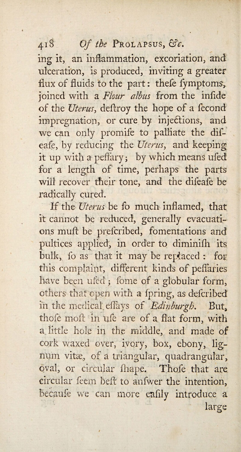 y +» ing it, an inflammation, excoriation, and ulceration, is produced, inviting a greater flux of fluids to the part: thefe fymptoms, joined with a Flour albus from the infide of the Uterus, deffroy the hope of a fecond impregnation, or cure by injections, and we can only promife to palliate the dif- eafe, by reducing the Uterus, and keeping it up with a peffary; by which means ufed for a length of time, perhaps the parts will recover their tone, and the difeafe be radically cured. If the Uterus be fo much inflamed, that it cannot be reduced, generally evacuati¬ ons mull be preieribed, fomentations and pultices applied, in order to diminifh its bulk, fo as that it may be replaced : for this complaint, different kinds of peffaries have been ufed ; ibnie of a globular form, others that open with a fpring, as defcribed in the medical, eflays of Edinburgh. But, thofe moll in life are of a flat form, with a little hole in the middle, and made of cork waxed over, ivory, box, ebony, lig¬ num vitae, of a triangular, quadrangular, oval, or circular fliape. Thofe that are circular feern heft to anfwer the intention, becaufe we can more eaftly introduce a large