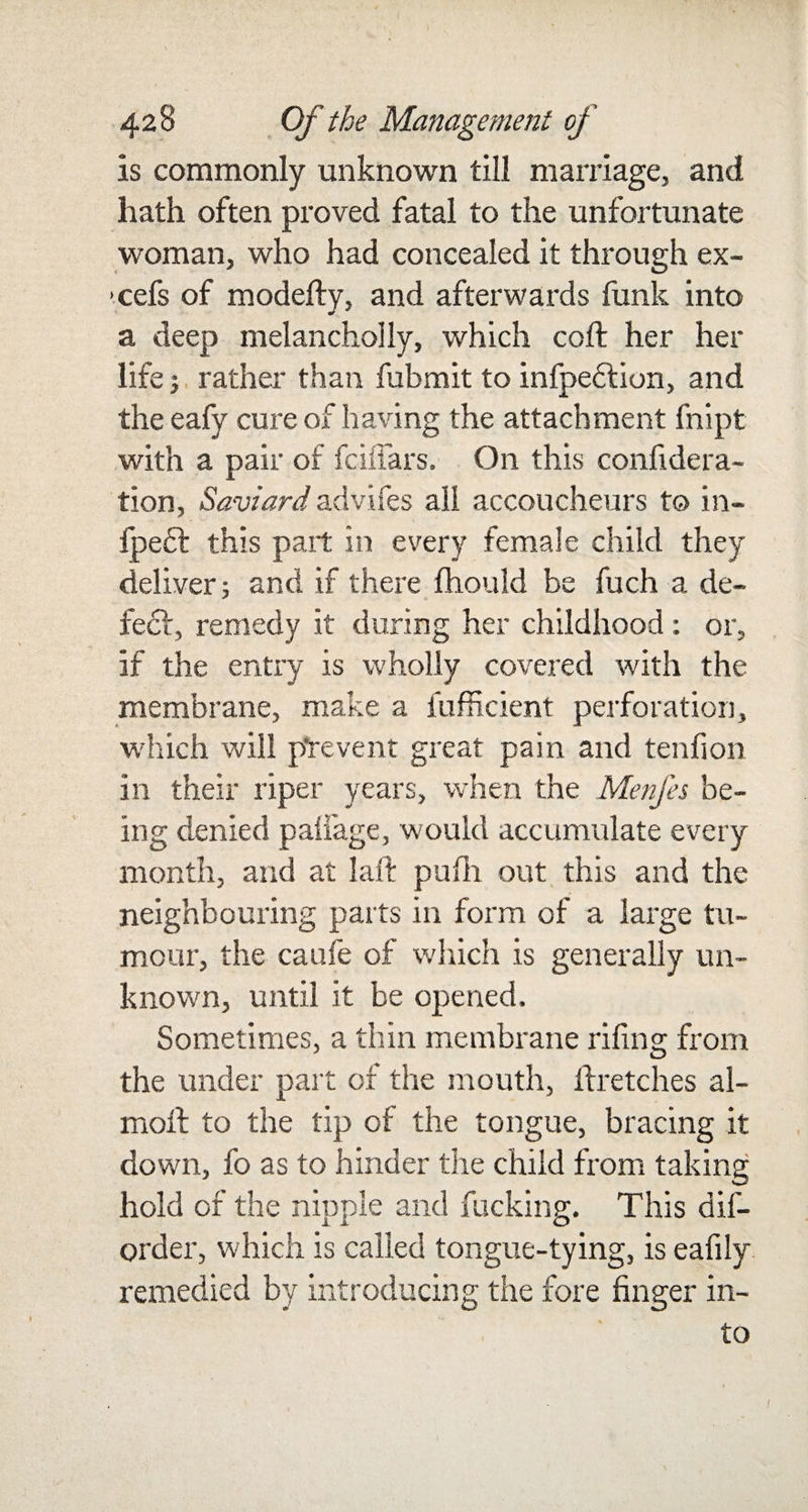 is commonly unknown till marriage, and hath often proved fatal to the unfortunate woman, who had concealed it through ex- &gt;. cefs of modefty, and afterwards funk into a deep melancholly, which coft her her life j rather than fubmit to infpedtion, and the eafy cure of having the attachment fnipt with a pair of fciffars. On this confidera- tion, Saviard advifes all accoucheurs to in- fpe6l this part in every female child they deliver; and if there fhould be fuch a de¬ fect, remedy it during her childhood : or, if the entry is wholly covered with the membrane, make a fufficient perforation, which will prevent great pain and tendon in their riper years, when the Menfes be¬ ing denied padage, would accumulate every month, and at laft pufh out this and the neighbouring parts in form of a large tu¬ mour, the caufe of which is generally un¬ known, until it be opened. Sometimes, a thin membrane riling from the under part of the mouth, ftretches al- moffc to the tip of the tongue, bracing it down, fo as to hinder the child from taking hold of the nipple and fucking. This dis¬ order, which is called tongue-tying, is eafily remedied by introducing the fore finger in¬ to f