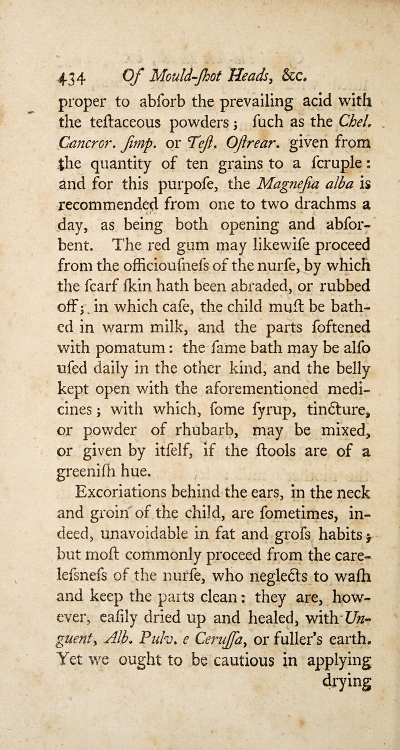 proper to abforb the prevailing acid with the teftaceous powders j fuch as the Chel. Gancrcr. Jimp, or &lt;TeJl. OJirear. given from She quantity of ten grains to a fcruple: and for this purpofe, the Magnefia alba is recommended from one to two drachms a \ ■£ &gt; * &lt; day, as being both opening and abfor- bent. The red gum may likewife proceed from the officioufnefs of the nurfe, by which the fcarf fkin hath been abraded, or rubbed off j. in which cafe, the child mull be bath¬ ed in warm milk, and the parts foftened with pomatum: the fame bath may be alfo ufed daily in the other kind, and the belly kept open with the aforementioned medi¬ cines ; with which, fome fyrup, tindture, or powder of rhubarb, may be mixed, or given by itfelf, if the ftools are of a greenifh hue. Excoriations behind the ears, in the neck and groin of the child, are fometimes, in¬ deed, unavoidable in fat and grofs habits * but raoft commonly proceed from the care- lefsnefs of the nurfe, who neglects to wafh and keep the parts clean: they are, how¬ ever, eafily dried up and healed, with-£7#- guent. Alb. Puh. e Cerujfa, or fuller’s earth. Yet we ought to be cautious in applying