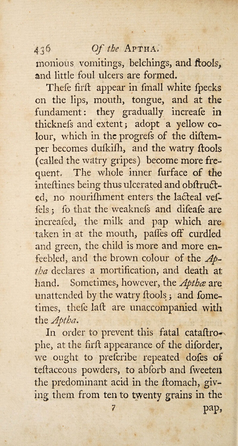 monious vomitings, belchings, and ftoois, and little foul ulcers are formed. Thefe firif appear in fmall white lpecks on the lips, mouth, tongue, and at the fundament: they gradually increafe in thicknefs and extent; adopt a yellow co¬ lour, which in the progrefs of the diftem- per becomes dulkilh, and the watry ftoois (called the watry gripes) become more fre¬ quent. The whole inner furface of the inteftines being thus ulcerated and obftrudt- ect, no nourifhment enters the lacteal vef- fels; fo that the weaknefs and difeafe are increafed, the milk and pap which are taken in at the mouth, palfes off curdled and green, the child is more and more en¬ feebled, and the brown colour of the Ap¬ tha declares a mortification, and death at hand. Sometimes, however, the Aptha are unattended by the watry ftoois; and fome- times, thefe laft are unaccompanied with the Aptha. In order to prevent this fatal cataftro- phe, at the hr ft appearance of the diforder, we ought to preferibe repeated dofes of teftaceous powders, to ablorb and fweeten the predominant acid in the ftomaeh, giv¬ ing them from ten to twenty grains in the 7 PaP&gt;