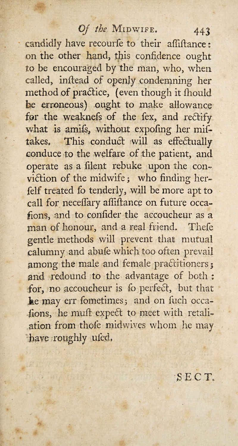 - candidly have recourfe to their afiiitance: on the other hand, this confidence ought to be encouraged by the man, who, when called, inftead of openly condemning her method of practice, (even though it fhould be erroneous) ought to make allowance for the weaknefs of the fex, and redtify what is amifs, without expofing her mif- takes. This conduct will as effectually conduce to the welfare of the patient, and operate as a filent rebuke upon the con¬ viction of the midwife; who finding her- felf treated fo tenderly, will be more apt to call for neceffary affiftance on future occa- fions, and to confider the accoucheur as a man of honour, and a real friend. Thefe gentle methods will prevent that mutual calumny and abide which too often prevail among the male and female practitioners; and redound to the advantage of both : for, no accoucheur is fo perfect, but that fee may err fometimes and on fuch occa¬ sions, he muff expedt to meet with retali¬ ation from thofe midwives whom lie may have roughly uicd.