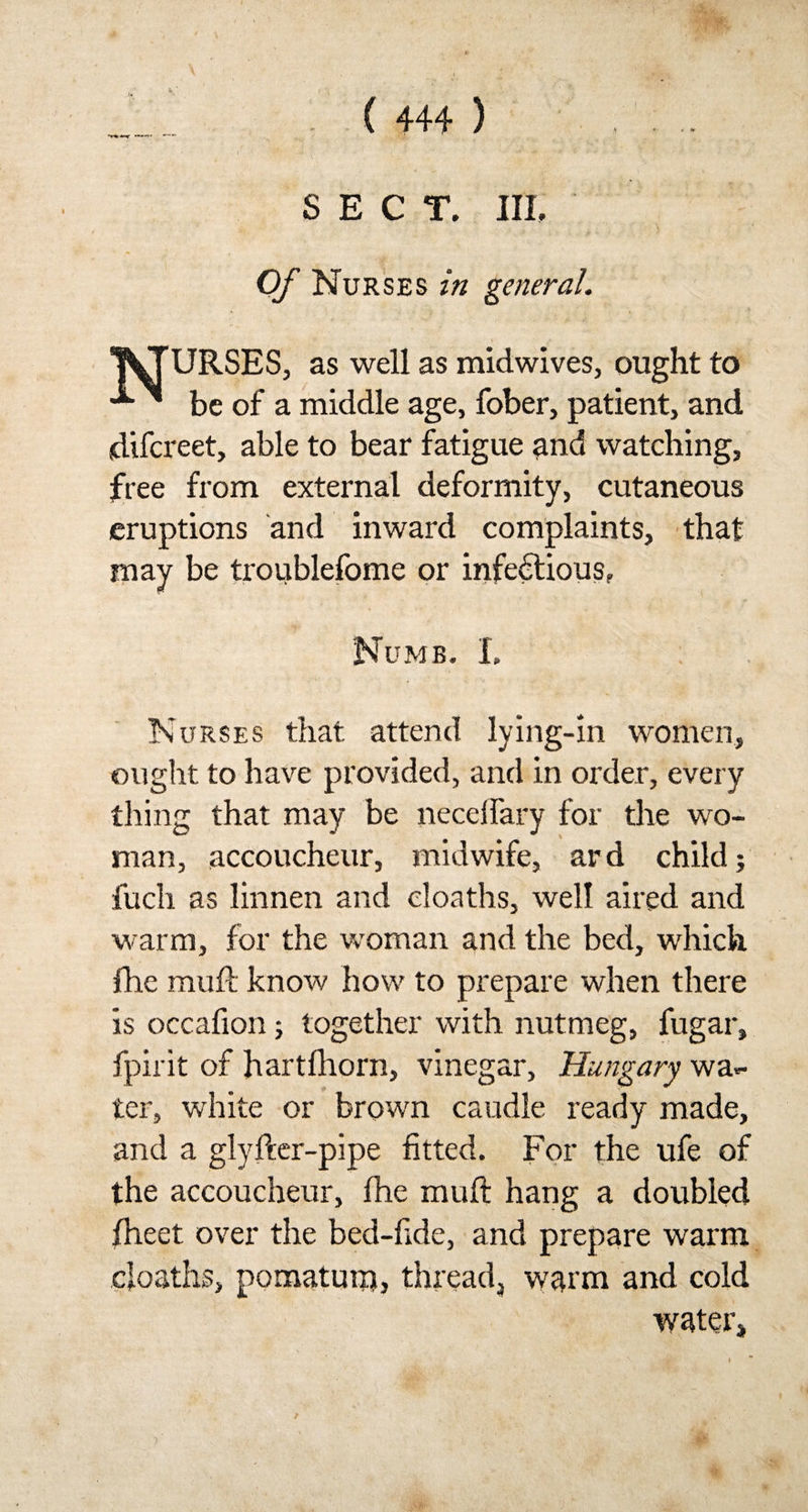 SECT. III. Of Nurses in general. WTURSES, as well as midwives, ought to ^ be of a middle age, fober, patient, and difcreet, able to bear fatigue and watching, free from external deformity, cutaneous eruptions and inward complaints, that may be troublefome or infectious, Numb. I, Nurses that attend lying-in women, ought to have provided, and in order, every thing that may be neceifary for the wo¬ man, accoucheur, midwife, ard child; fuch as linnen and eloaths, well aired and warm, for the woman and the bed, which fhe muft know how to prepare when there is occafion; together with nutmeg, fugar, fpirit of hartfhorn, vinegar, Hungary wa¬ ter, white or brown caudle ready made, and a glyfter-pipe fitted. For the ufe of the accoucheur, the muft hang a doubled ftieet over the bed-fide, and prepare warm eloaths, pomatum} thready warm and cold water. 3