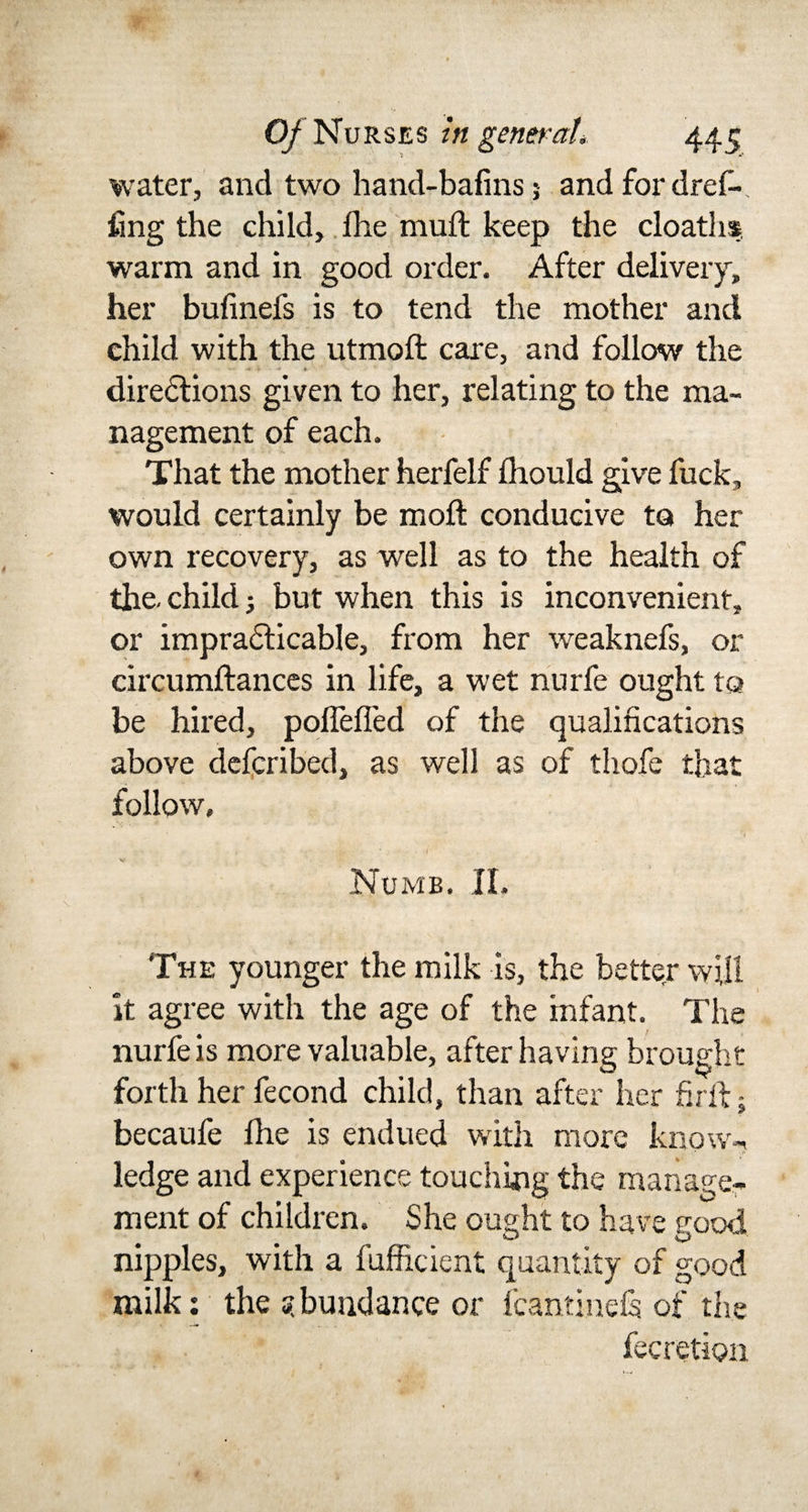 water, and two hand-bafins 5 and for dref- img the child, Ihe mull keep the cloaths warm and in good order. After delivery, her bufinefs is to tend the mother and child with the utmoft care, and follow the - - » 1 ■» * directions given to her, relating to the ma¬ nagement of each. That the mother herfelf fliould give fuck, would certainly be moll conducive to her own recovery, as well as to the health of the-child 5 but when this is inconvenient, or impracticable, from her weaknefs, or circumftances in life, a wet nurfe ought to be hired, polfefled of the qualifications above defcribed, as well as of thofe that follow. Numb. II. The younger the milk is, the better will it agree with the age of the infant. The nurfe is more valuable, after having brought forth her fecond child, than after her firft • becaufe Die is endued with more know-, ledge and experience touching the manage¬ ment of children. She ought to have good nipples, with a fufficient quantity of good milk: the abundance or fcantineCs of the fecretion