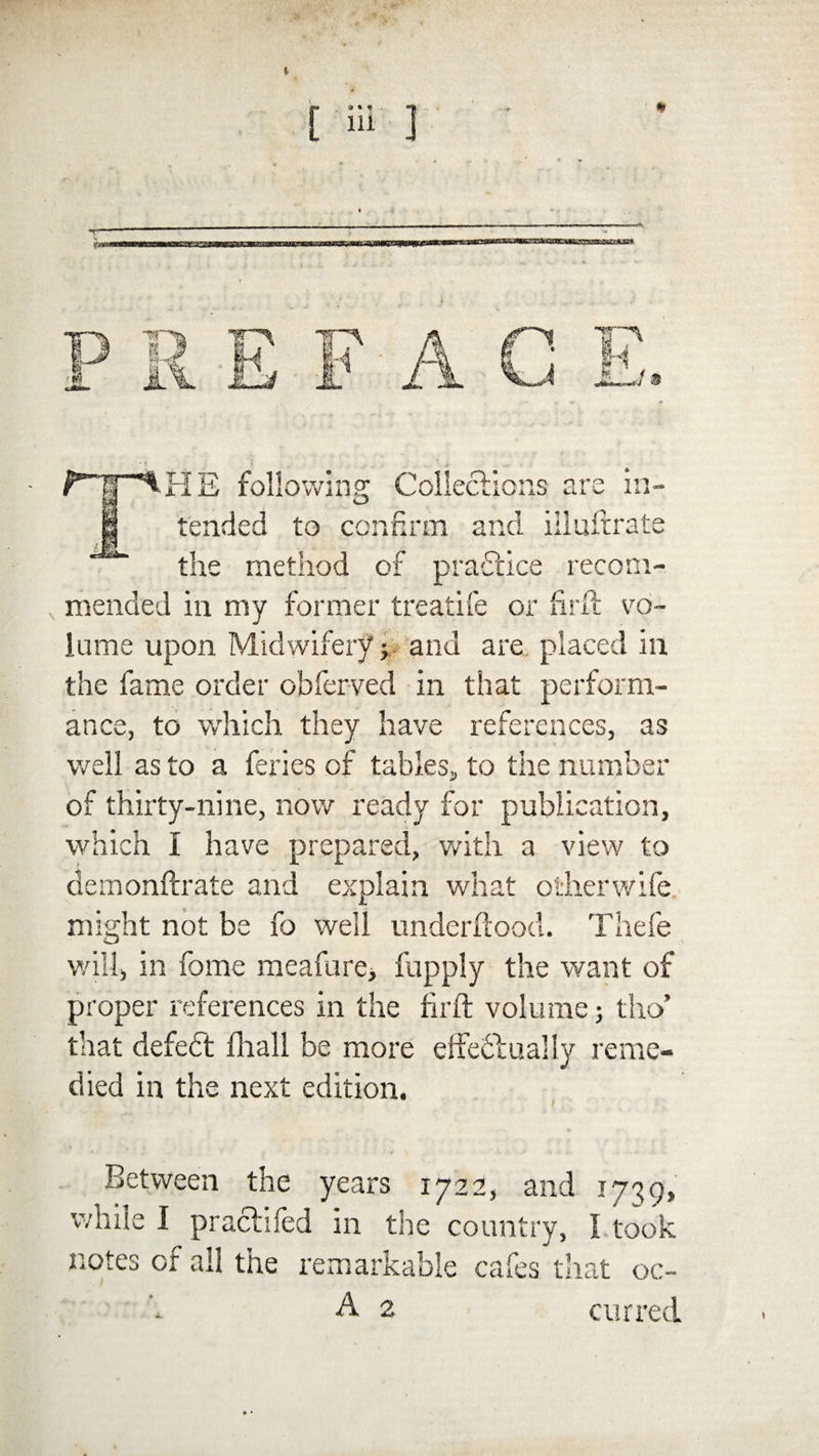THE following Collections are in¬ tended to confirm and iiluftrate the method of practice recom¬ mended in my former treatife or fir ft vo¬ lume upon Midwifery; and are placed in the fame order obferved in that perform¬ ance, to which they have references, as well as to a feries of tables, to the number of thirty-nine, now ready for publication, which I have prepared, with a view to demonftrate and explain what other wife might not be fo well underftood. Thefe will, in fame meafure, fupply the want of proper references in the firft volume; tho’ that defedt fhall be more effedtually reme¬ died in the next edition. Between the years 1722, and 1739, while I prachfed in the country, I took notes of all the remarkable cafes that oc- A 2 curred